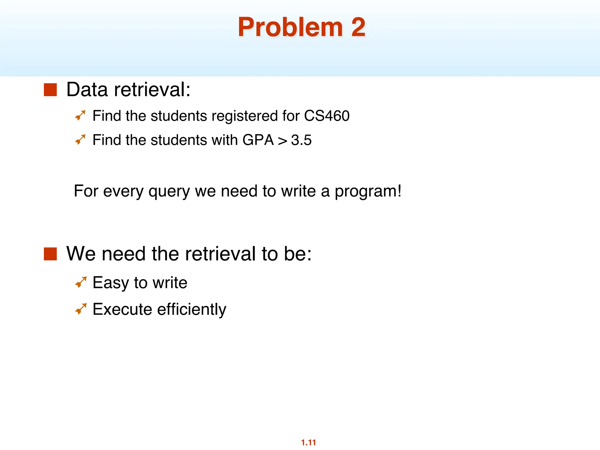 1.11
Problem 2
■ Data retrieval:
➹ Find the students registered for CS460
➹ Find the students with GPA > 3.5
For every query we need to write a program!
■ We need the retrieval to be:
➹ Easy to write
➹ Execute efficiently
 