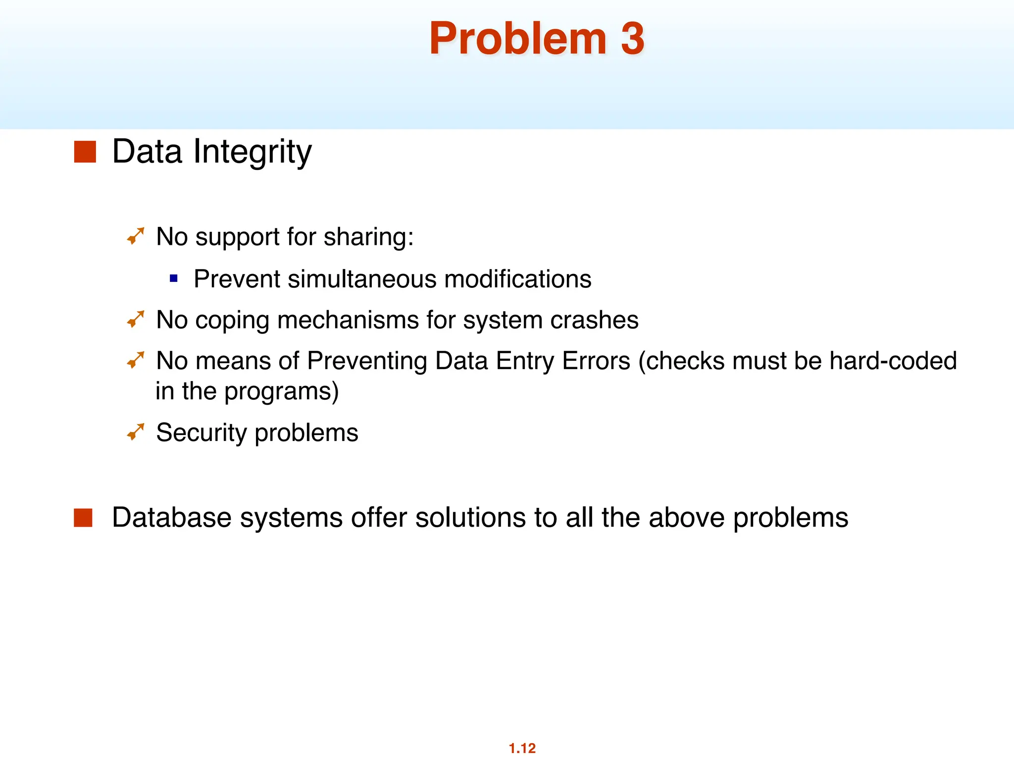 1.12
Problem 3
■ Data Integrity
➹ No support for sharing:
§ Prevent simultaneous modifications
➹ No coping mechanisms for system crashes
➹ No means of Preventing Data Entry Errors (checks must be hard-coded
in the programs)
➹ Security problems
■ Database systems offer solutions to all the above problems
 