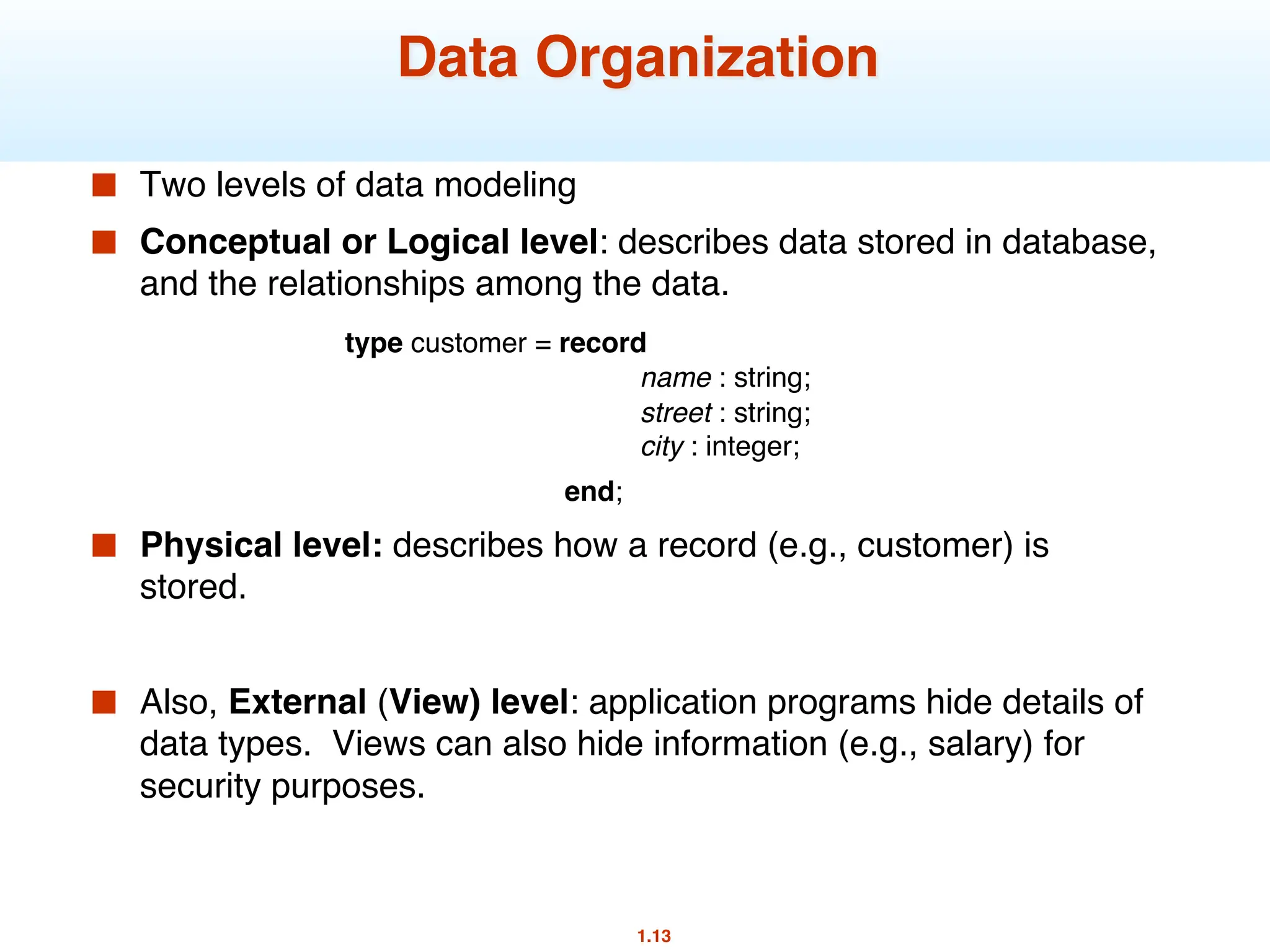 1.13
Data Organization
■ Two levels of data modeling
■ Conceptual or Logical level: describes data stored in database,
and the relationships among the data.
type customer = record
name : string;
street : string;
city : integer;
end;
■ Physical level: describes how a record (e.g., customer) is
stored.
■ Also, External (View) level: application programs hide details of
data types. Views can also hide information (e.g., salary) for
security purposes.
 