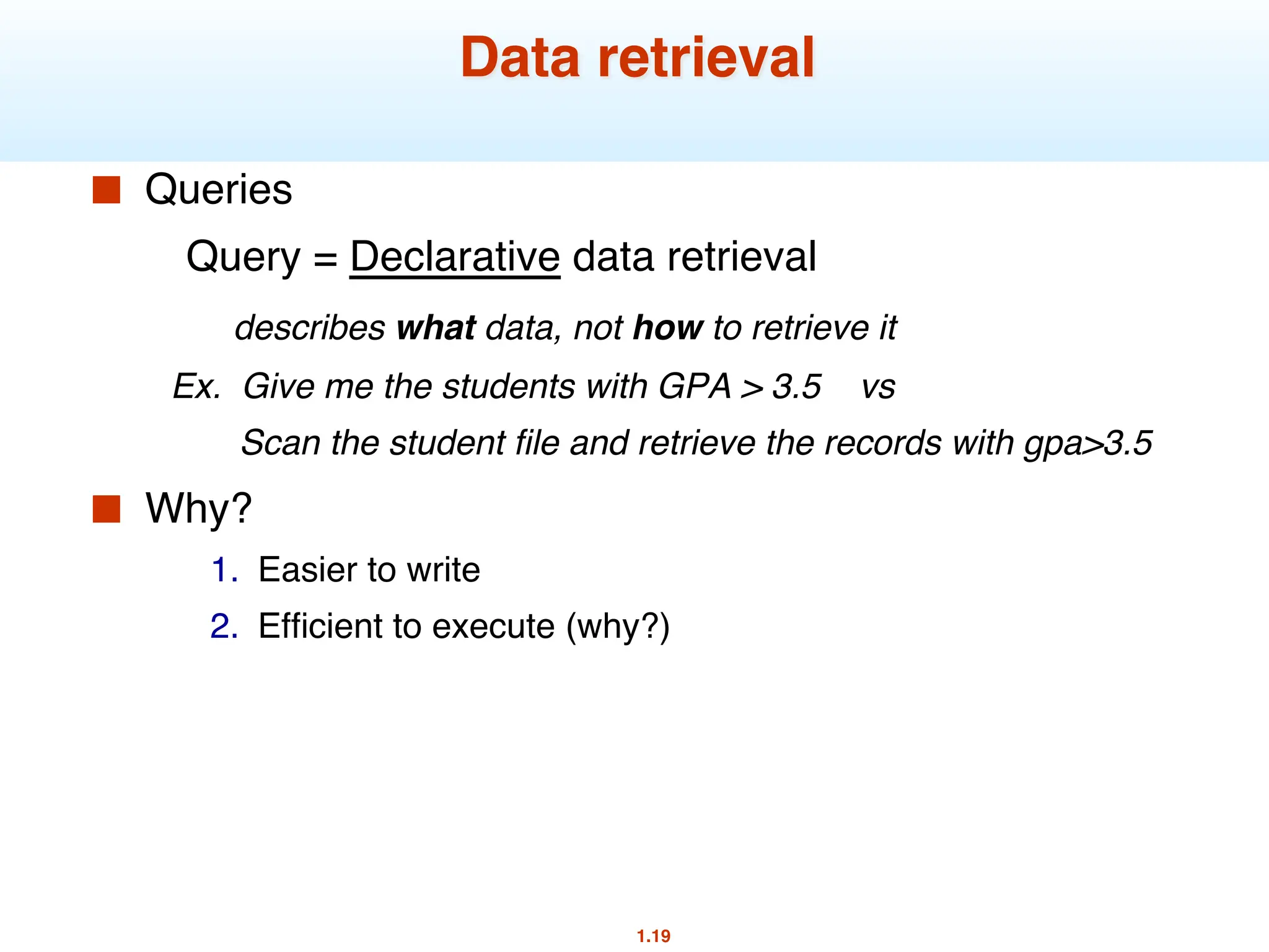 1.19
Data retrieval
■ Queries
Query = Declarative data retrieval
describes what data, not how to retrieve it
Ex. Give me the students with GPA > 3.5 vs
Scan the student file and retrieve the records with gpa>3.5
■ Why?
1. Easier to write
2. Efficient to execute (why?)
 