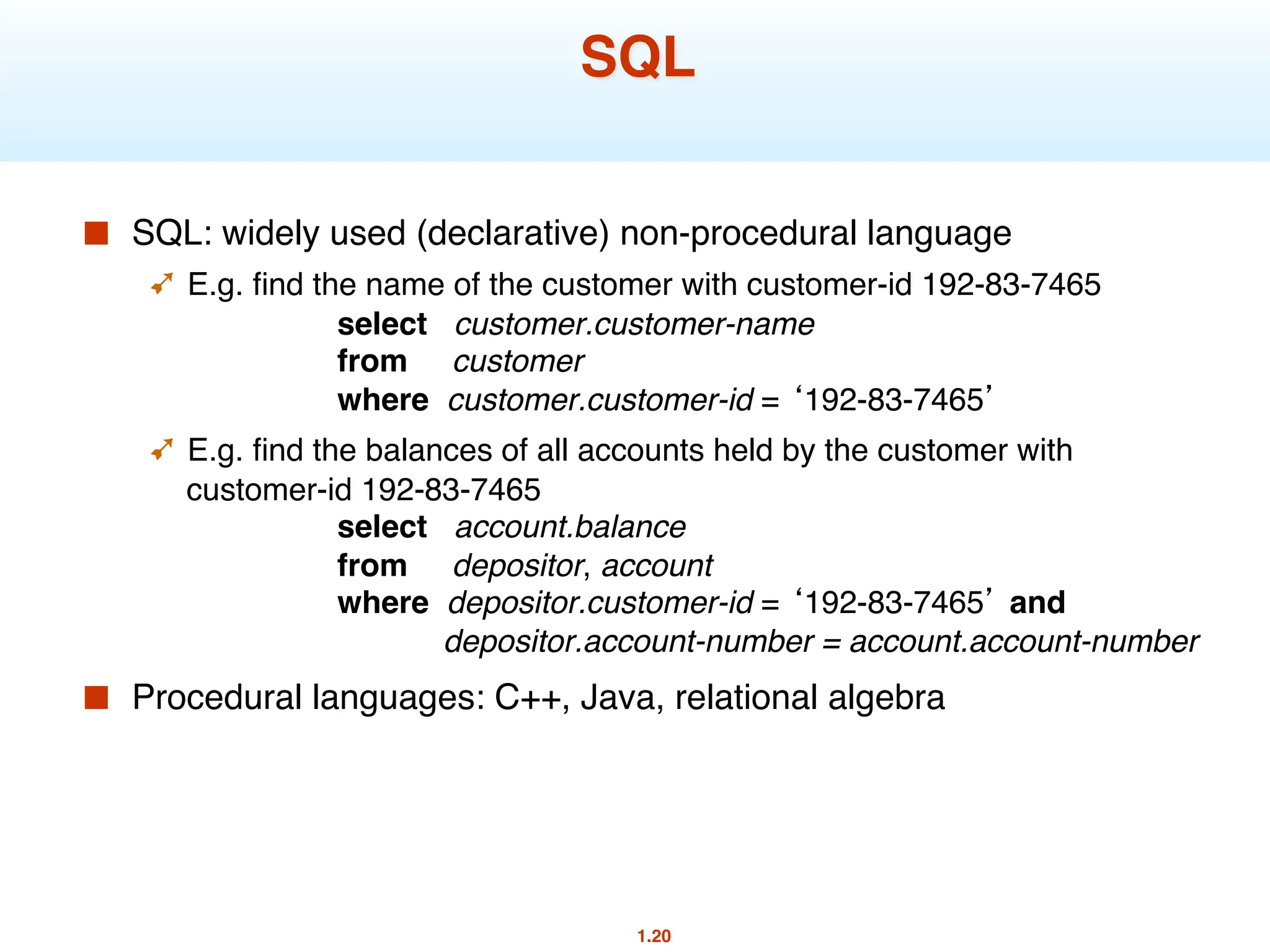 1.20
SQL
■ SQL: widely used (declarative) non-procedural language
➹ E.g. find the name of the customer with customer-id 192-83-7465
select customer.customer-name
from customer
where customer.customer-id = ‘192-83-7465’
➹ E.g. find the balances of all accounts held by the customer with
customer-id 192-83-7465
select account.balance
from depositor, account
where depositor.customer-id = ‘192-83-7465’ and
depositor.account-number = account.account-number
■ Procedural languages: C++, Java, relational algebra
 