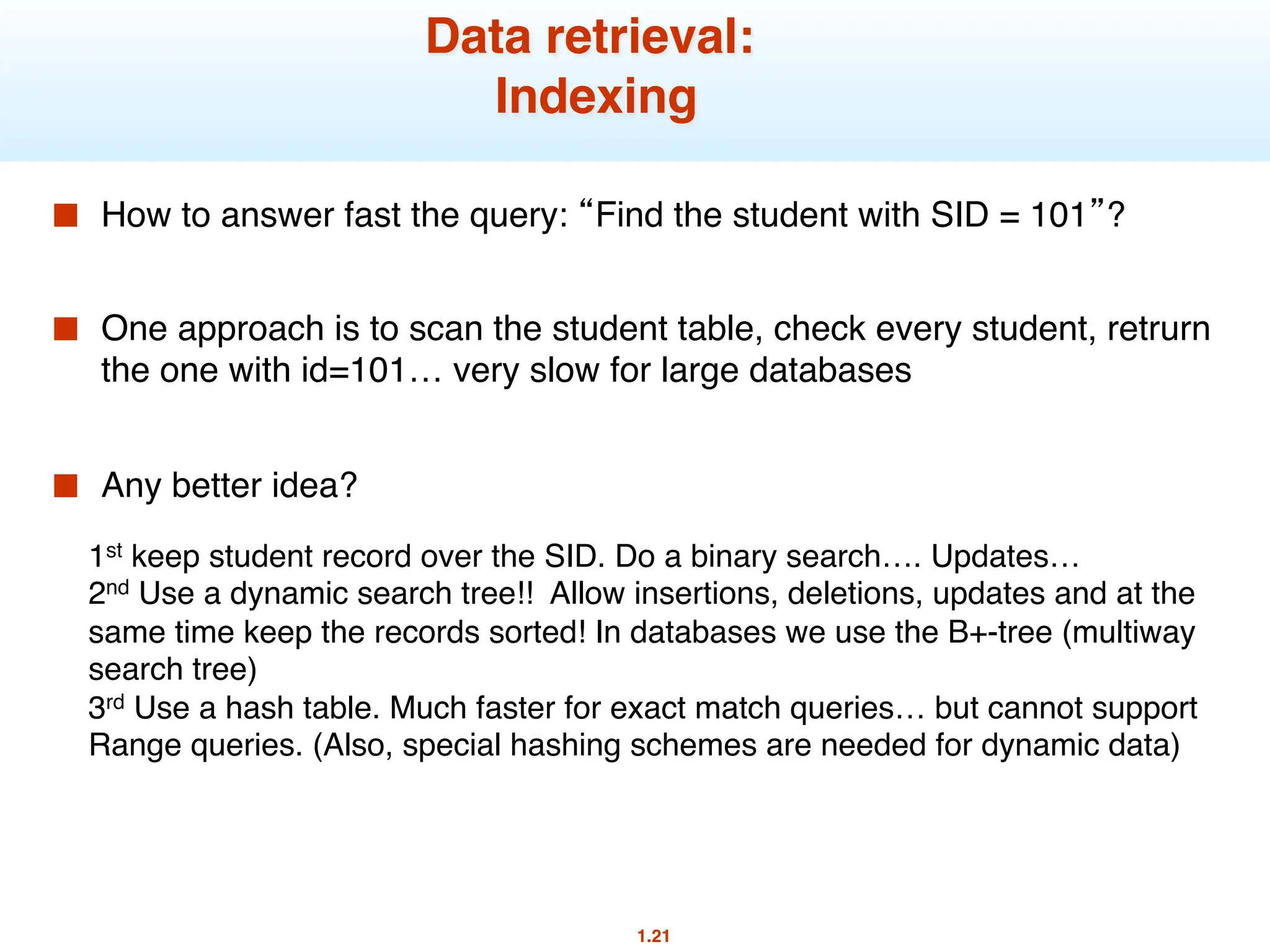 1.21
Data retrieval:
Indexing
■ How to answer fast the query: “Find the student with SID = 101”?
■ One approach is to scan the student table, check every student, retrurn
the one with id=101… very slow for large databases
■ Any better idea?
1st keep student record over the SID. Do a binary search…. Updates…
2nd Use a dynamic search tree!! Allow insertions, deletions, updates and at the
same time keep the records sorted! In databases we use the B+-tree (multiway
search tree)
3rd Use a hash table. Much faster for exact match queries… but cannot support
Range queries. (Also, special hashing schemes are needed for dynamic data)
 