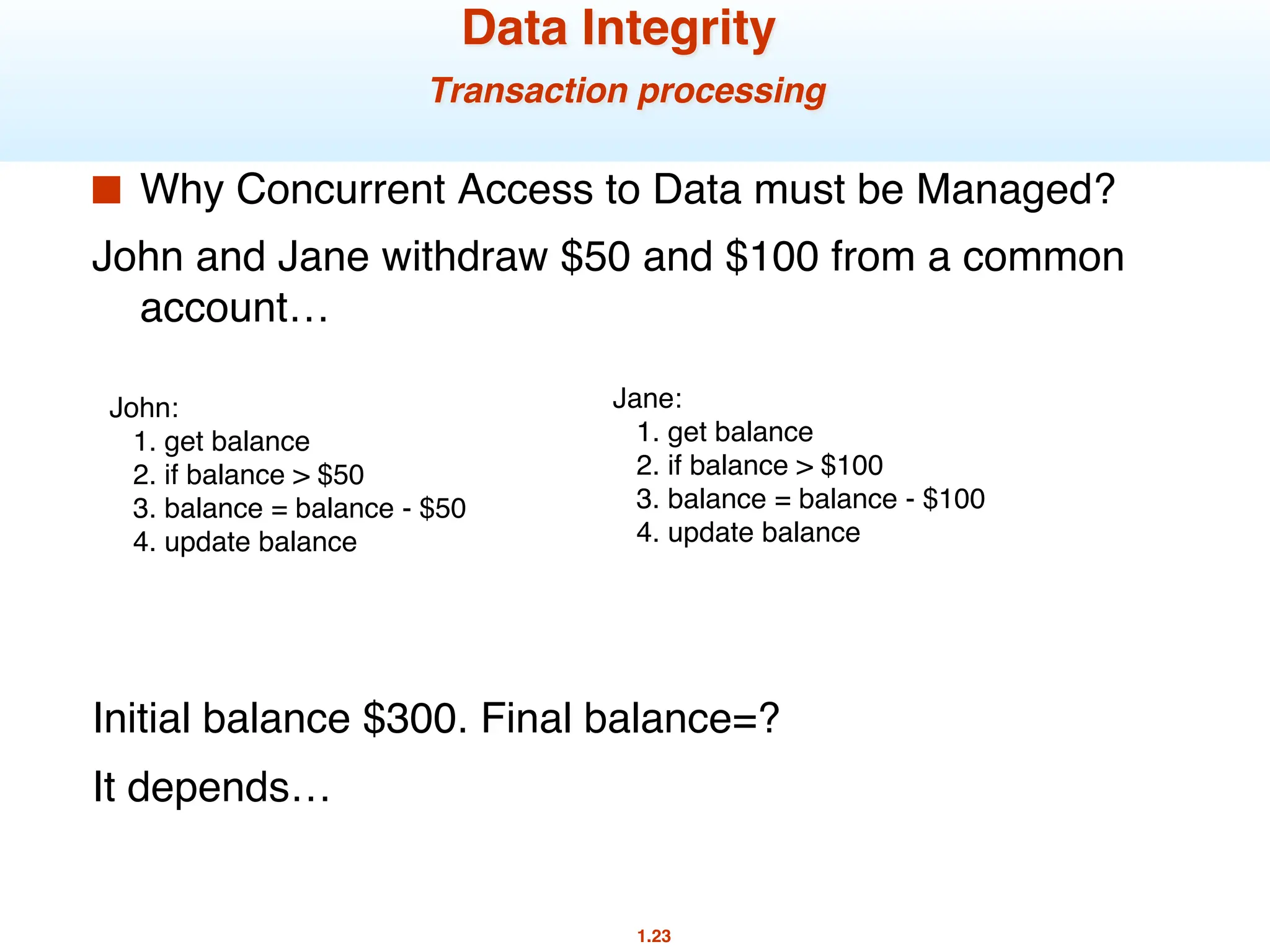 1.23
Data Integrity
Transaction processing
■ Why Concurrent Access to Data must be Managed?
John and Jane withdraw $50 and $100 from a common
account…
Initial balance $300. Final balance=?
It depends…
John:
1. get balance
2. if balance > $50
3. balance = balance - $50
4. update balance
Jane:
1. get balance
2. if balance > $100
3. balance = balance - $100
4. update balance
 