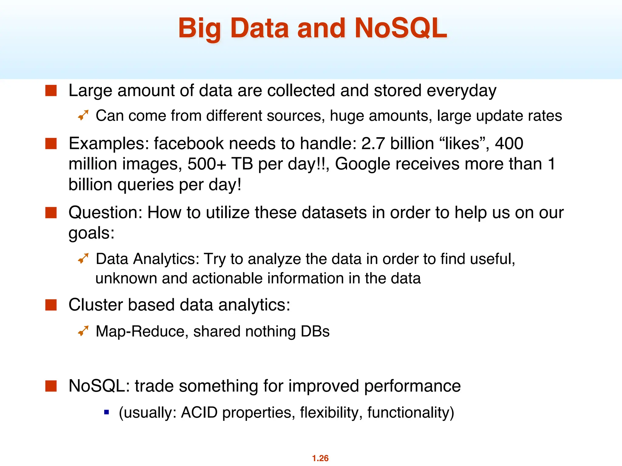 1.26
Big Data and NoSQL
■ Large amount of data are collected and stored everyday
➹ Can come from different sources, huge amounts, large update rates
■ Examples: facebook needs to handle: 2.7 billion “likes”, 400
million images, 500+ TB per day!!, Google receives more than 1
billion queries per day!
■ Question: How to utilize these datasets in order to help us on our
goals:
➹ Data Analytics: Try to analyze the data in order to find useful,
unknown and actionable information in the data
■ Cluster based data analytics:
➹ Map-Reduce, shared nothing DBs
■ NoSQL: trade something for improved performance
§ (usually: ACID properties, flexibility, functionality)
 