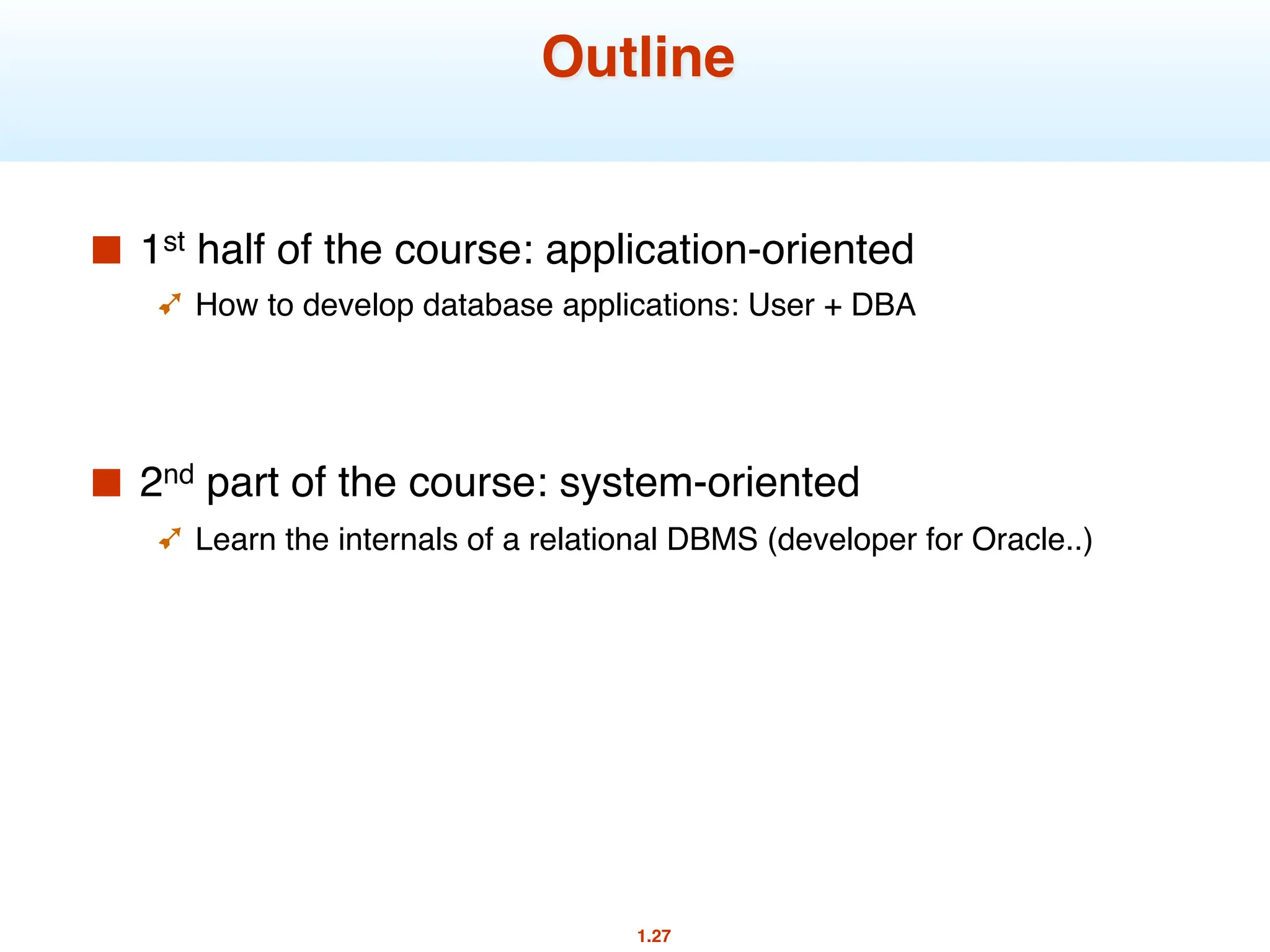 1.27
Outline
■ 1st half of the course: application-oriented
➹ How to develop database applications: User + DBA
■ 2nd part of the course: system-oriented
➹ Learn the internals of a relational DBMS (developer for Oracle..)
 