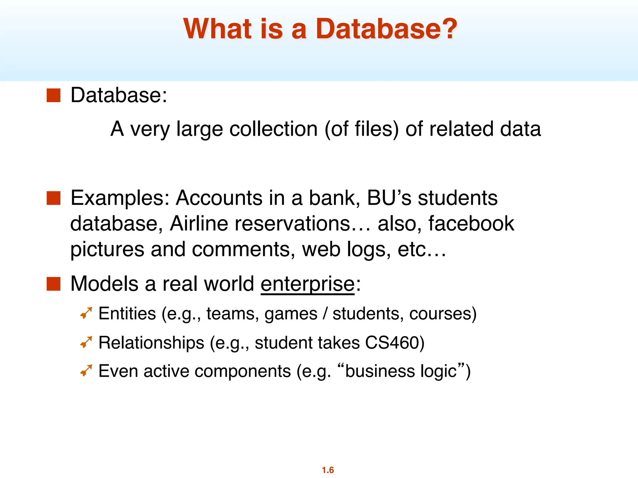 1.6
What is a Database?
■ Database:
A very large collection (of files) of related data
■ Examples: Accounts in a bank, BU’s students
database, Airline reservations… also, facebook
pictures and comments, web logs, etc…
■ Models a real world enterprise:
➹ Entities (e.g., teams, games / students, courses)
➹ Relationships (e.g., student takes CS460)
➹ Even active components (e.g. “business logic”)
 