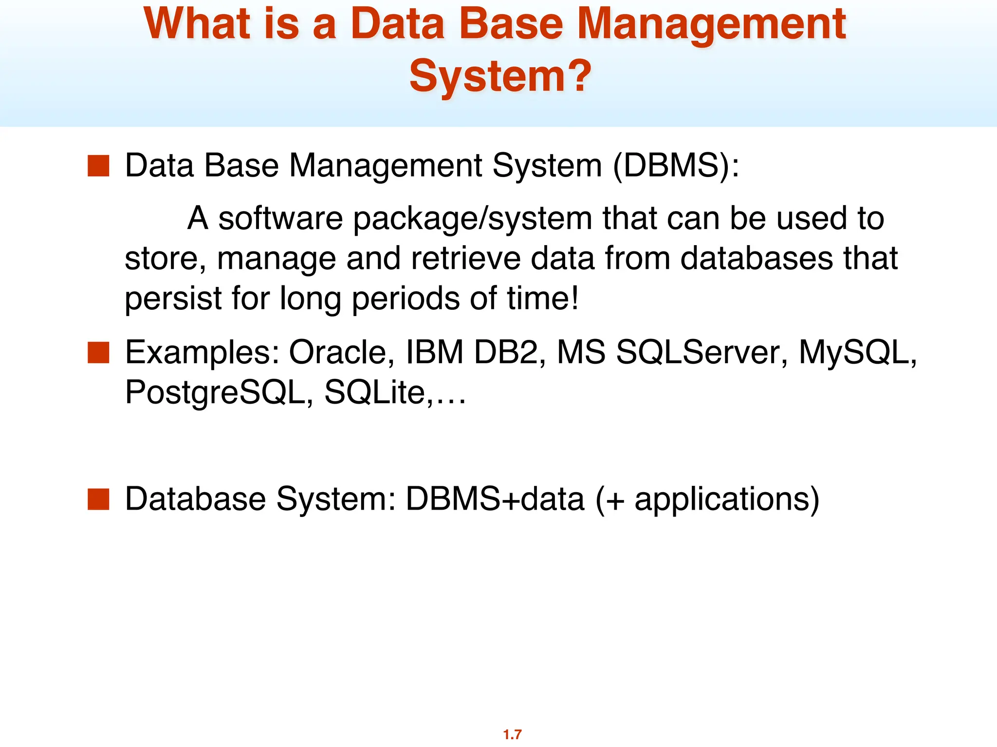 1.7
What is a Data Base Management
System?
■ Data Base Management System (DBMS):
A software package/system that can be used to
store, manage and retrieve data from databases that
persist for long periods of time!
■ Examples: Oracle, IBM DB2, MS SQLServer, MySQL,
PostgreSQL, SQLite,…
■ Database System: DBMS+data (+ applications)
 