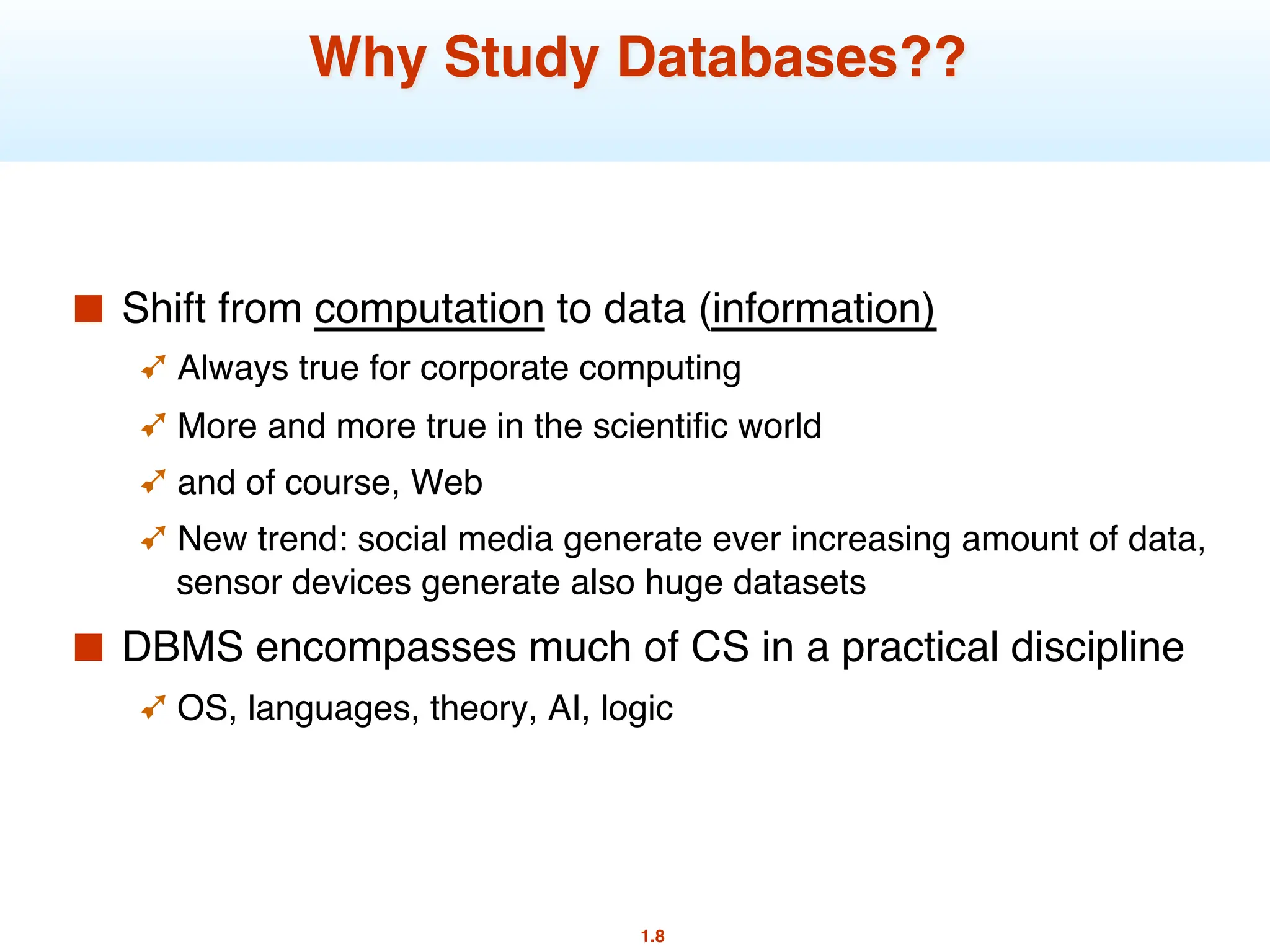 1.8
Why Study Databases??
■ Shift from computation to data (information)
➹ Always true for corporate computing
➹ More and more true in the scientific world
➹ and of course, Web
➹ New trend: social media generate ever increasing amount of data,
sensor devices generate also huge datasets
■ DBMS encompasses much of CS in a practical discipline
➹ OS, languages, theory, AI, logic
 