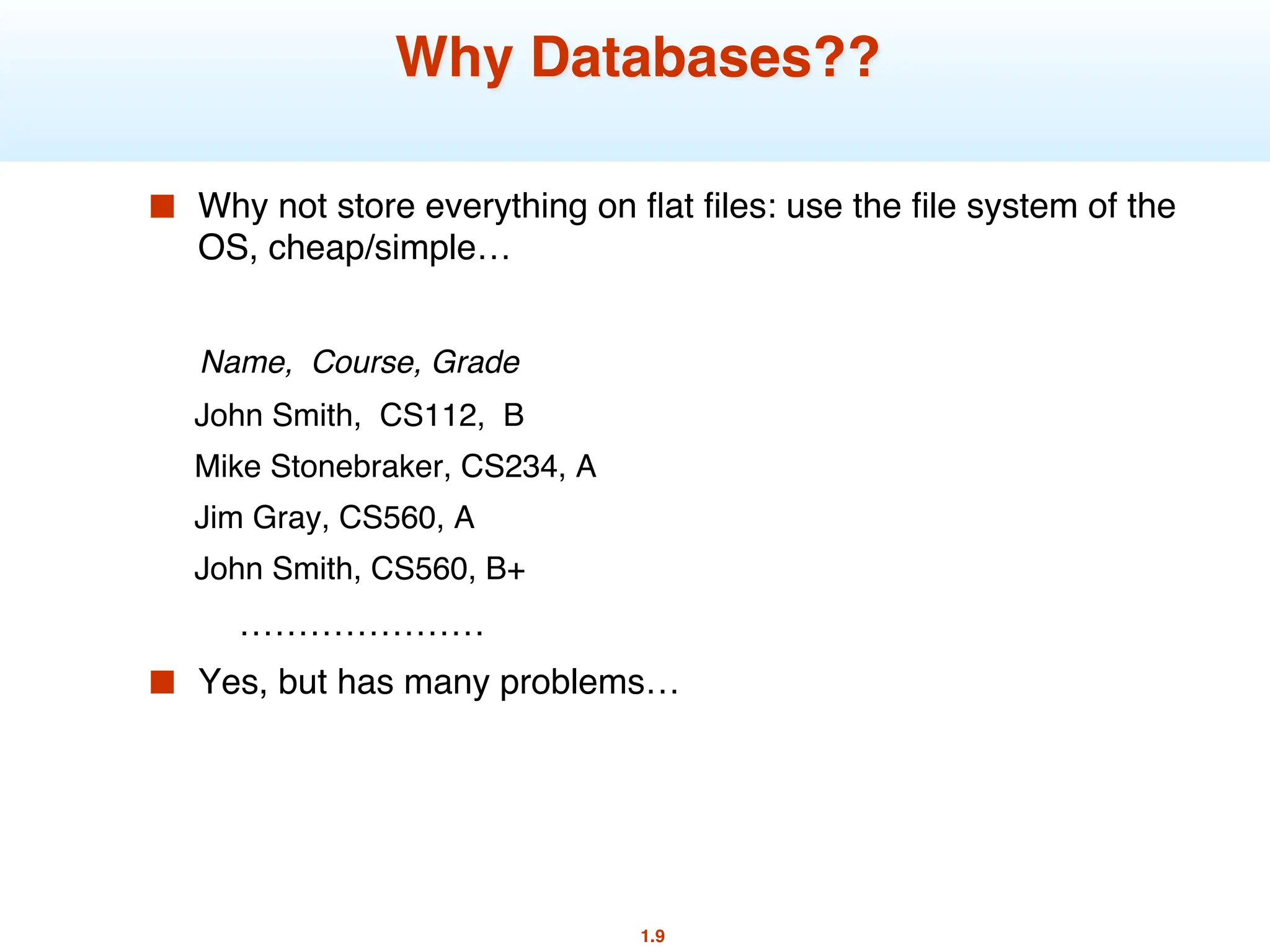 1.9
Why Databases??
■ Why not store everything on flat files: use the file system of the
OS, cheap/simple…
Name, Course, Grade
John Smith, CS112, B
Mike Stonebraker, CS234, A
Jim Gray, CS560, A
John Smith, CS560, B+
…………………
■ Yes, but has many problems…
 