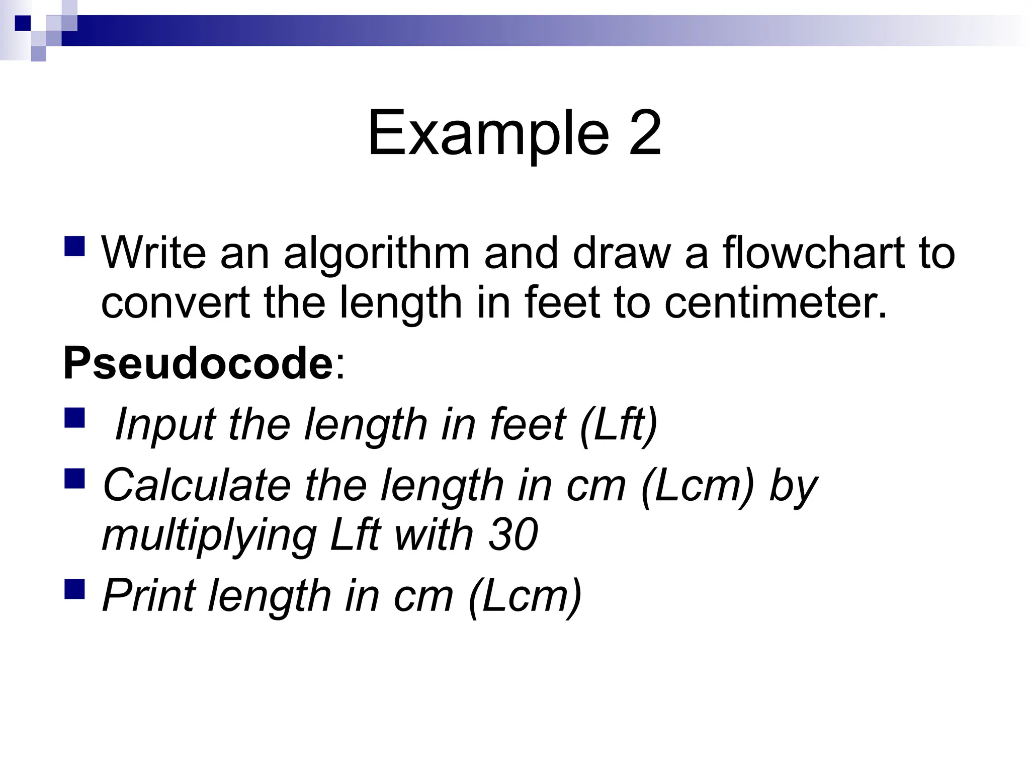 Example 2  Write an algorithm and draw a flowchart to convert the length in feet to centimeter. Pseudocode:  Input the length in feet (Lft)  Calculate the length in cm (Lcm) by multiplying Lft with 30  Print length in cm (Lcm) 
