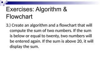 Exercises: Algorithm &
Flowchart
3.) Create an algorithm and a flowchart that will
compute the sum of two numbers. If the sum
is below or equal to twenty, two numbers will
be entered again. If the sum is above 20, it will
display the sum.
 