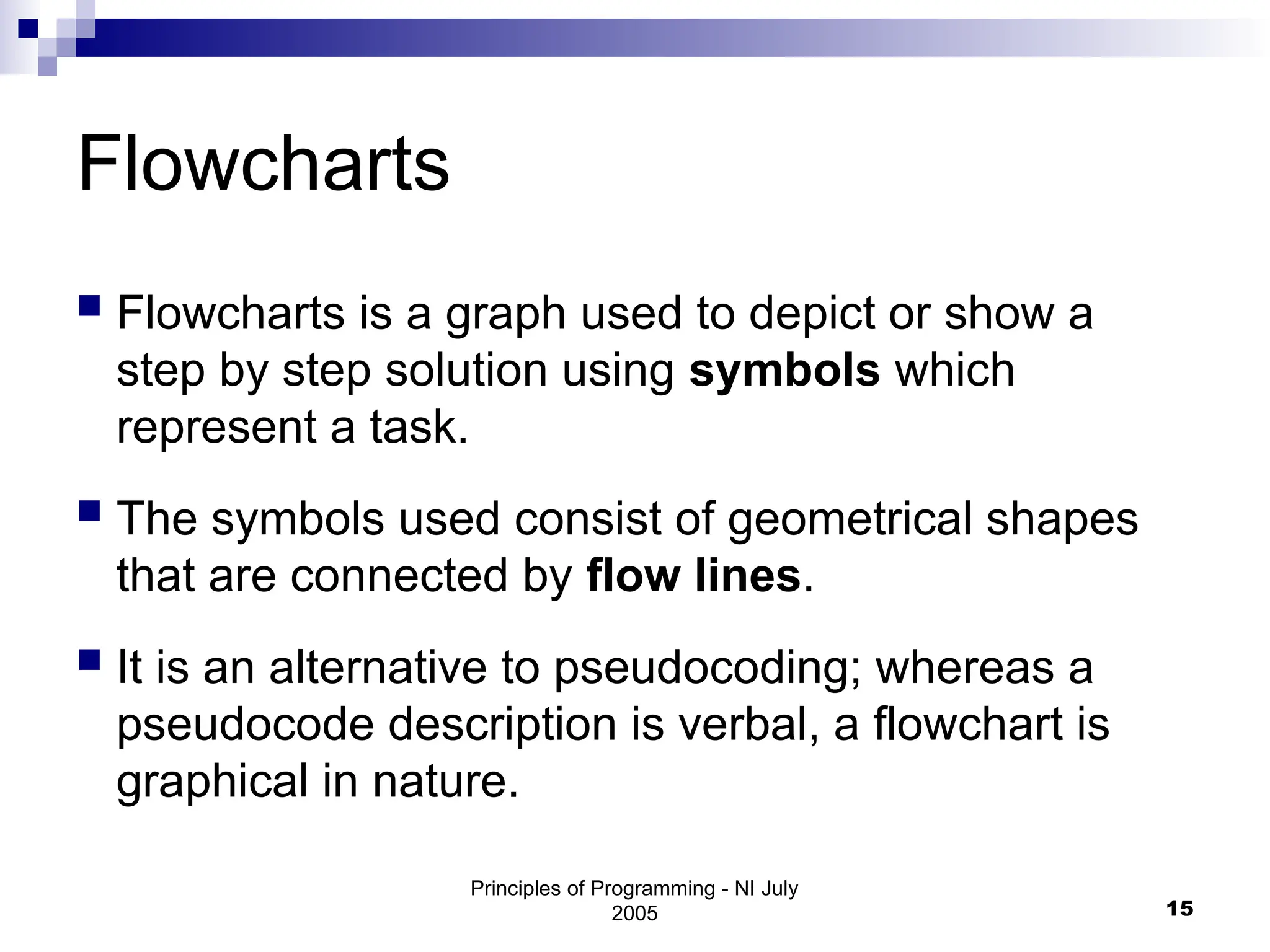 Principles of Programming - NI July
2005 15
Flowcharts
 Flowcharts is a graph used to depict or show a
step by step solution using symbols which
represent a task.
 The symbols used consist of geometrical shapes
that are connected by flow lines.
 It is an alternative to pseudocoding; whereas a
pseudocode description is verbal, a flowchart is
graphical in nature.
 