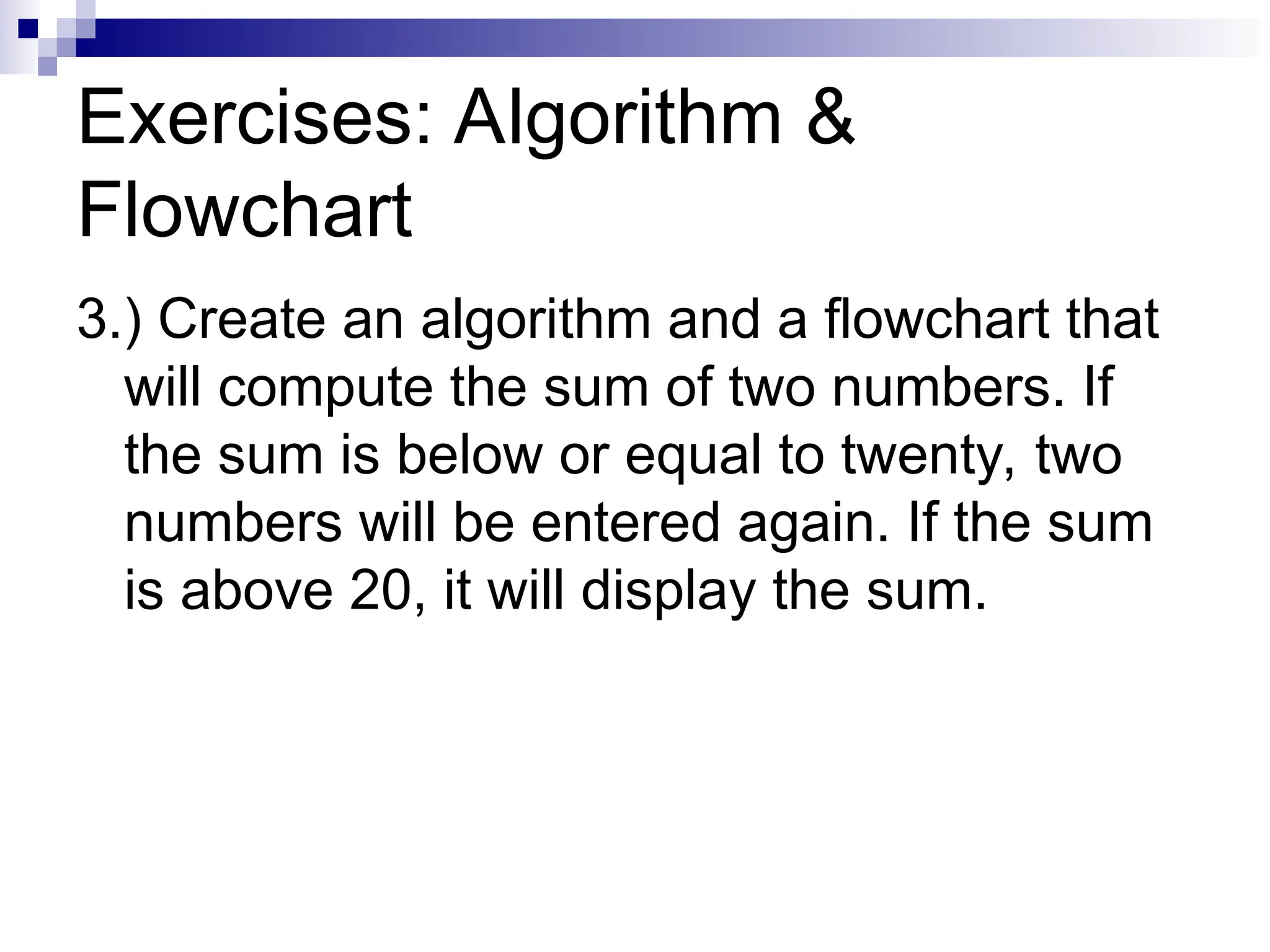 Exercises: Algorithm &
Flowchart
3.) Create an algorithm and a flowchart that
will compute the sum of two numbers. If
the sum is below or equal to twenty, two
numbers will be entered again. If the sum
is above 20, it will display the sum.
 