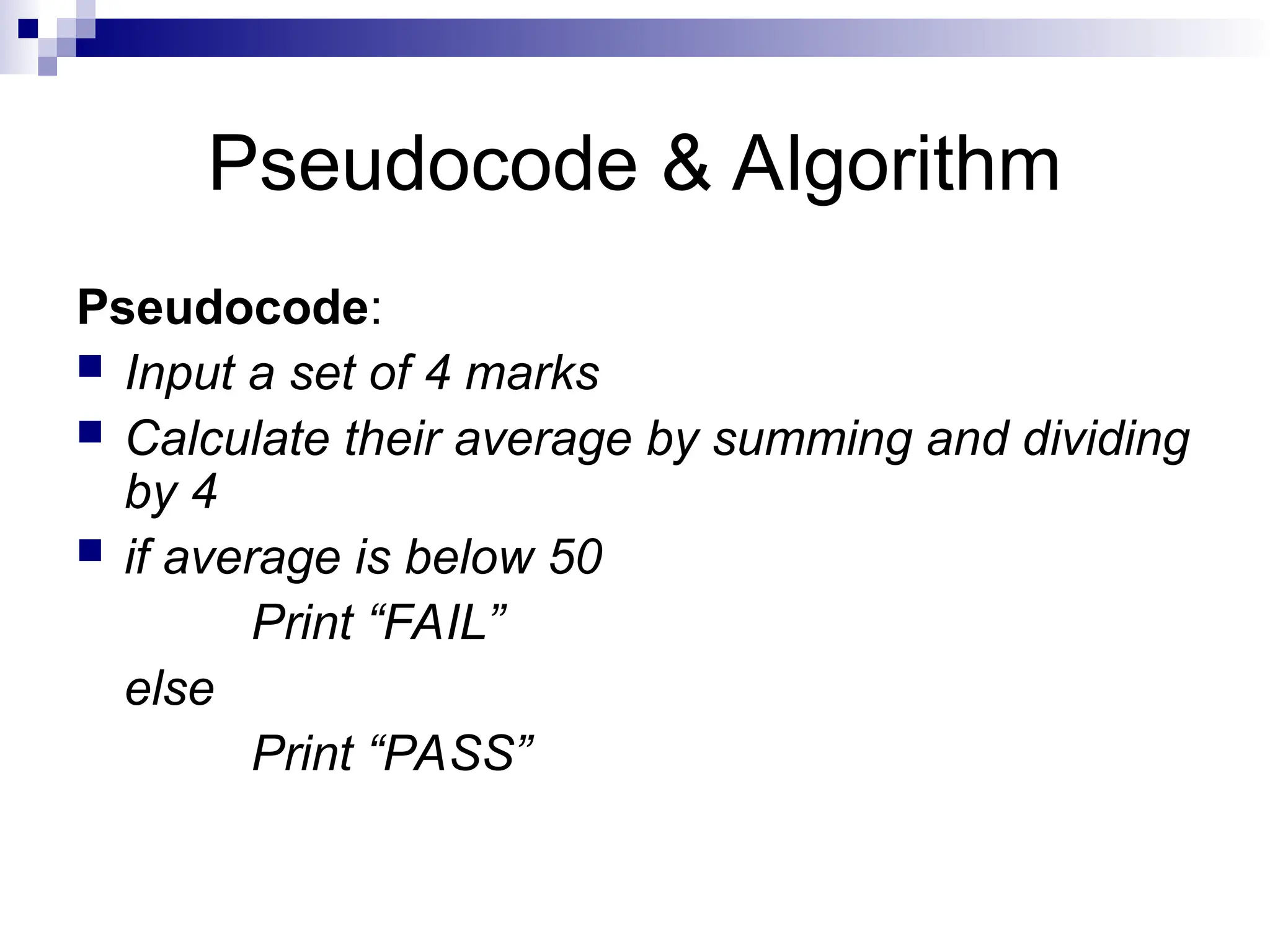 Pseudocode & Algorithm
Pseudocode:
 Input a set of 4 marks
 Calculate their average by summing and dividing
by 4
 if average is below 50
Print “FAIL”
else
Print “PASS”
 