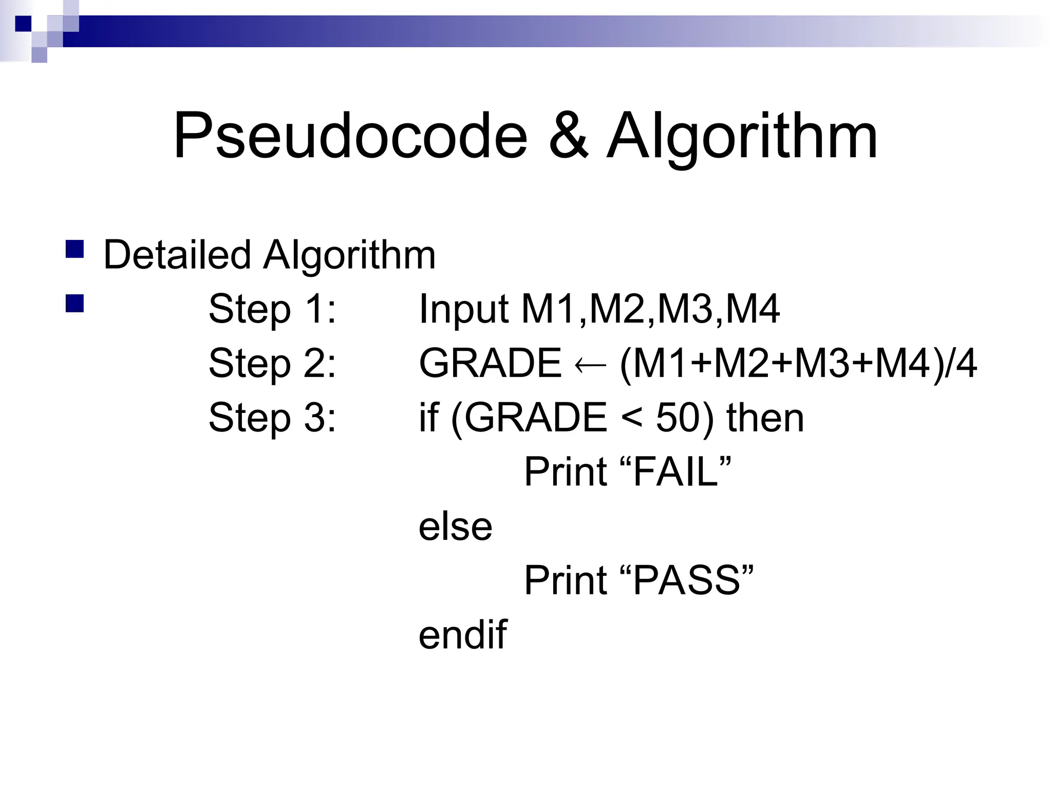 Pseudocode & Algorithm
 Detailed Algorithm
 Step 1: Input M1,M2,M3,M4
Step 2: GRADE  (M1+M2+M3+M4)/4
Step 3: if (GRADE < 50) then
Print “FAIL”
else
Print “PASS”
endif
 