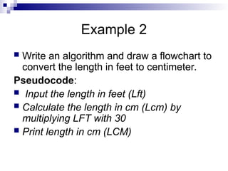 Example 2
 Write an algorithm and draw a flowchart to
convert the length in feet to centimeter.
Pseudocode:
 Input the length in feet (Lft)
 Calculate the length in cm (Lcm) by
multiplying LFT with 30
 Print length in cm (LCM)
 