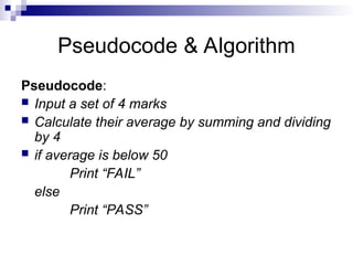 Pseudocode & Algorithm
Pseudocode:
 Input a set of 4 marks
 Calculate their average by summing and dividing
by 4
 if average is below 50
Print “FAIL”
else
Print “PASS”
 