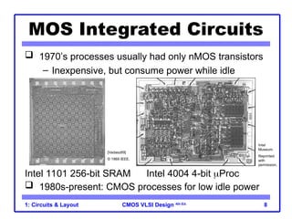 CMOS VLSI Design 4th Ed.
1: Circuits & Layout 8
 1970’s processes usually had only nMOS transistors
– Inexpensive, but consume power while idle
 1980s-present: CMOS processes for low idle power
MOS Integrated Circuits
Intel 1101 256-bit SRAM Intel 4004 4-bit Proc
[Vadasz69]
© 1969 IEEE.
Intel
Museum.
Reprinted
with
permission.
 