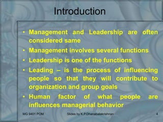 MG 9401 POM Slides by K.P.Dhanabalakrishnan 4
Introduction
• Management and Leadership are often
considered same
• Management involves several functions
• Leadership is one of the functions
• Leading – is the process of influencing
people so that they will contribute to
organization and group goals
• Human factor of what people are
influences managerial behavior
 