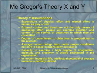 MG 9401 POM Slides by K.P.Dhanabalakrishnan 9
Mc Gregor’s Theory X and Y
• Theory Y Assumptions
– Expenditure of physical effort and mental effort is
natural as play or rest
– External control and threat are not the only means of
producing effort, people will exercise direction and
control in the service of objectives to which they are
committed
– Degree of commitment to objectives is proportional to
the rewards
– Average human beings learn under proper conditions
not only to accept responsibility but seek it
– Capacity to exercise a high degree of imagination,
ingenuity and creativity is widely distributed in the
organization
– In modern industrial life, intellectual potential of average
humans is partially utilized
 