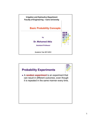 Irrigation and Hydraulics Department
 Faculty of Engineering – Cairo University



       Basic Probability Concepts


                       by


           Dr. Mohamed Attia
               Assistant Professor



             Academic Year 2011-2012




Probability Experiments
 A random experiment is an experiment that
 can result in different outcomes, even though
 it is repeated in the same manner every time.




                                                 1
 