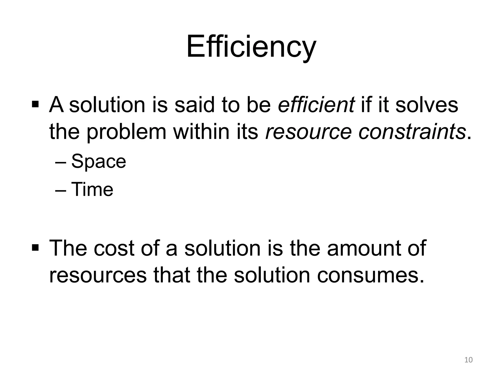 Efficiency
▪ A solution is said to be efficient if it solves
the problem within its resource constraints.
– Space
– Time
▪ The cost of a solution is the amount of
resources that the solution consumes.
10
 