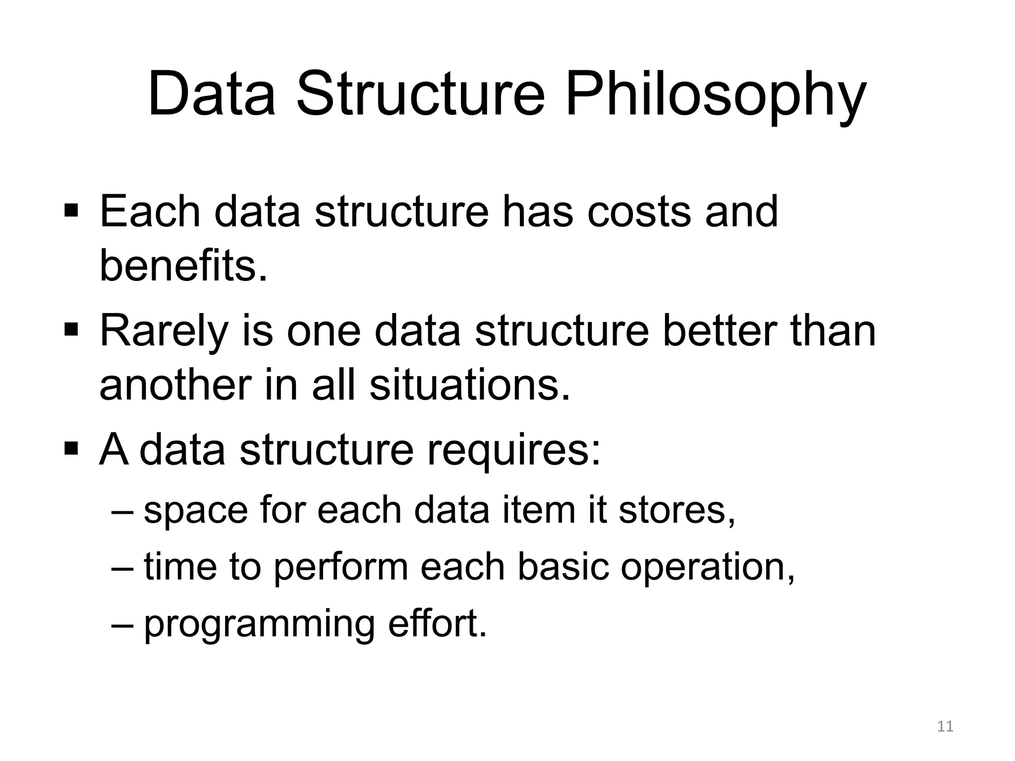 Data Structure Philosophy
▪ Each data structure has costs and
benefits.
▪ Rarely is one data structure better than
another in all situations.
▪ A data structure requires:
– space for each data item it stores,
– time to perform each basic operation,
– programming effort.
11
 