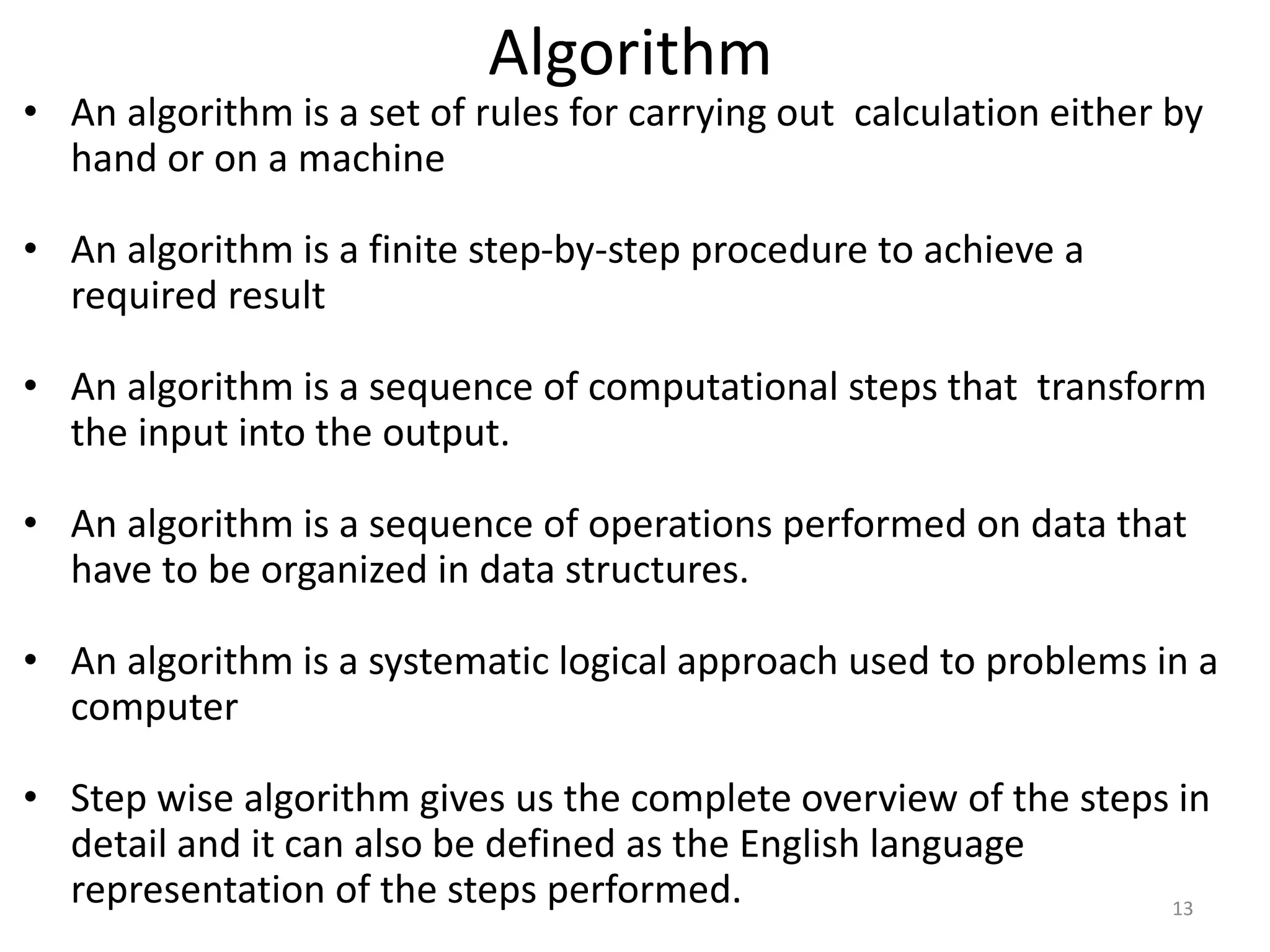 • An algorithm is a set of rules for carrying out calculation either by
hand or on a machine
• An algorithm is a finite step-by-step procedure to achieve a
required result
• An algorithm is a sequence of computational steps that transform
the input into the output.
• An algorithm is a sequence of operations performed on data that
have to be organized in data structures.
• An algorithm is a systematic logical approach used to problems in a
computer
• Step wise algorithm gives us the complete overview of the steps in
detail and it can also be defined as the English language
representation of the steps performed.
Algorithm
13
 