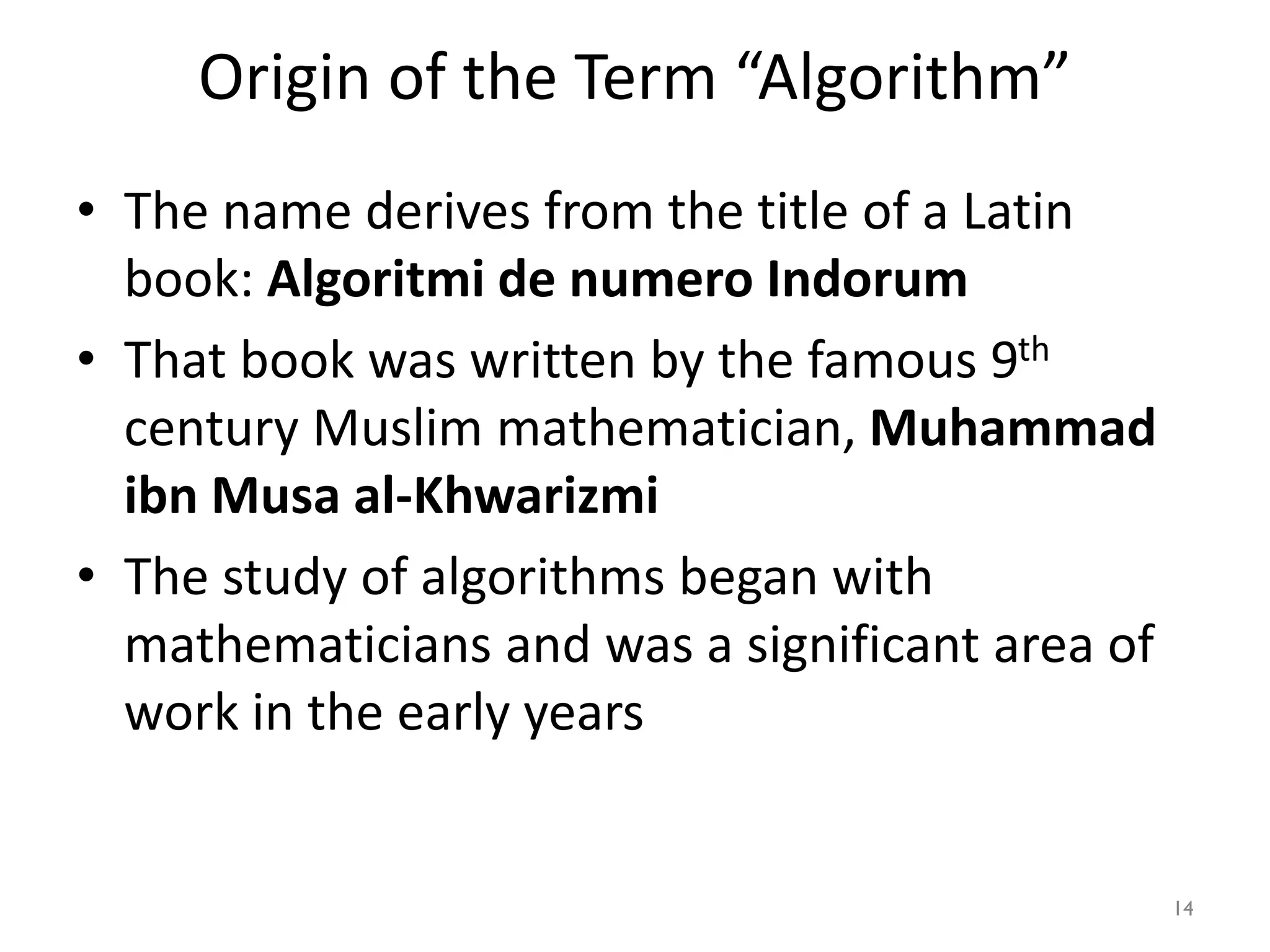 Origin of the Term “Algorithm”
• The name derives from the title of a Latin
book: Algoritmi de numero Indorum
• That book was written by the famous 9th
century Muslim mathematician, Muhammad
ibn Musa al-Khwarizmi
• The study of algorithms began with
mathematicians and was a significant area of
work in the early years
14
 