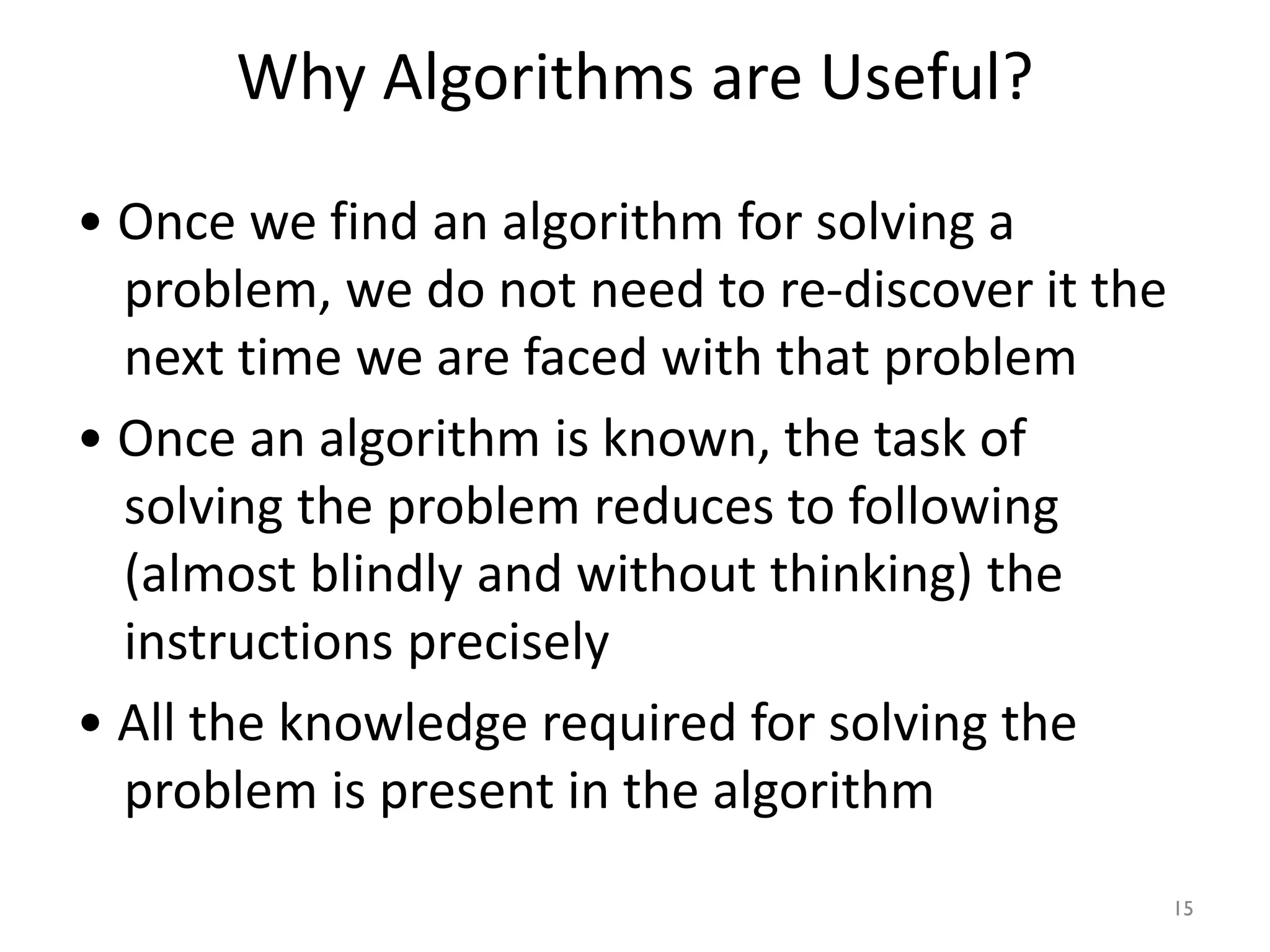 Why Algorithms are Useful?
• Once we find an algorithm for solving a
problem, we do not need to re-discover it the
next time we are faced with that problem
• Once an algorithm is known, the task of
solving the problem reduces to following
(almost blindly and without thinking) the
instructions precisely
• All the knowledge required for solving the
problem is present in the algorithm
15
 
