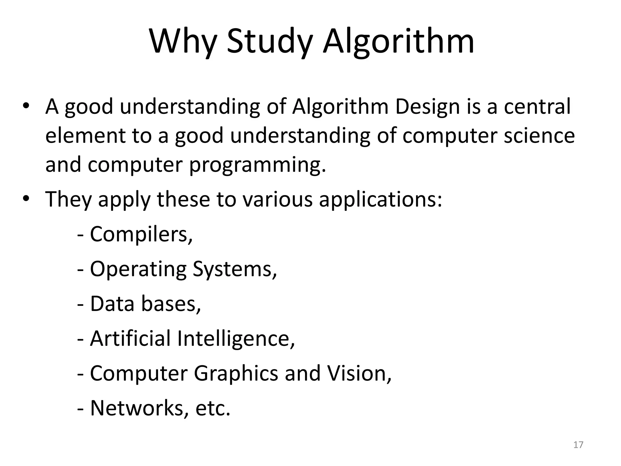Why Study Algorithm
• A good understanding of Algorithm Design is a central
element to a good understanding of computer science
and computer programming.
• They apply these to various applications:
- Compilers,
- Operating Systems,
- Data bases,
- Artificial Intelligence,
- Computer Graphics and Vision,
- Networks, etc.
17
 