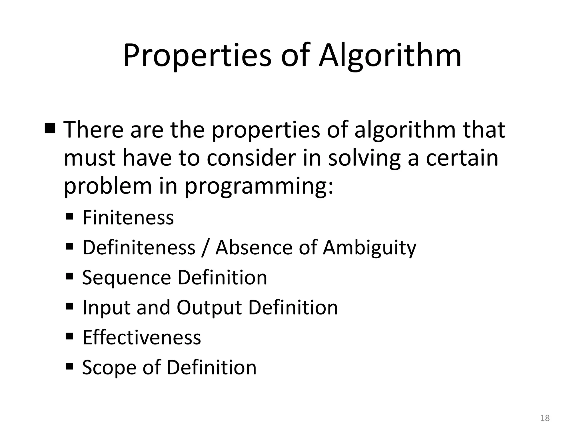 Properties of Algorithm
18
 There are the properties of algorithm that
must have to consider in solving a certain
problem in programming:
▪ Finiteness
▪ Definiteness / Absence of Ambiguity
▪ Sequence Definition
▪ Input and Output Definition
▪ Effectiveness
▪ Scope of Definition
 