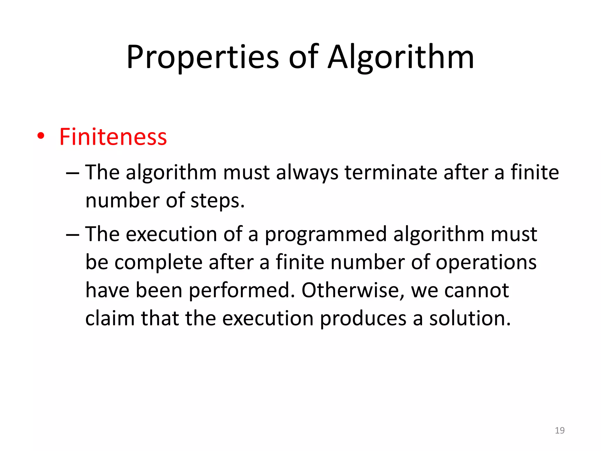 Properties of Algorithm
19
• Finiteness
– The algorithm must always terminate after a finite
number of steps.
– The execution of a programmed algorithm must
be complete after a finite number of operations
have been performed. Otherwise, we cannot
claim that the execution produces a solution.
 