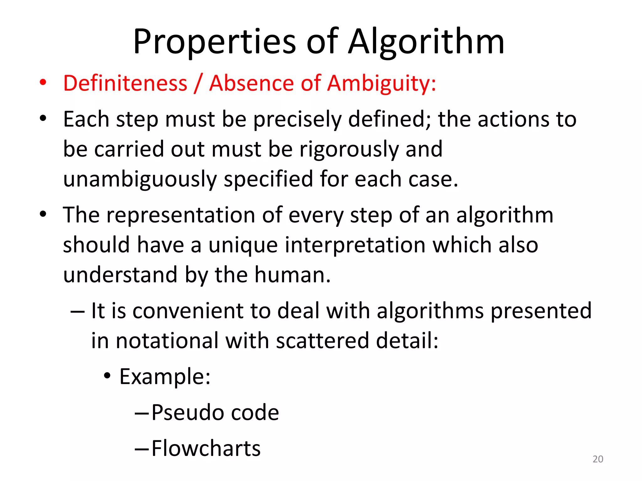 Properties of Algorithm
20
• Definiteness / Absence of Ambiguity:
• Each step must be precisely defined; the actions to
be carried out must be rigorously and
unambiguously specified for each case.
• The representation of every step of an algorithm
should have a unique interpretation which also
understand by the human.
– It is convenient to deal with algorithms presented
in notational with scattered detail:
• Example:
–Pseudo code
–Flowcharts
 