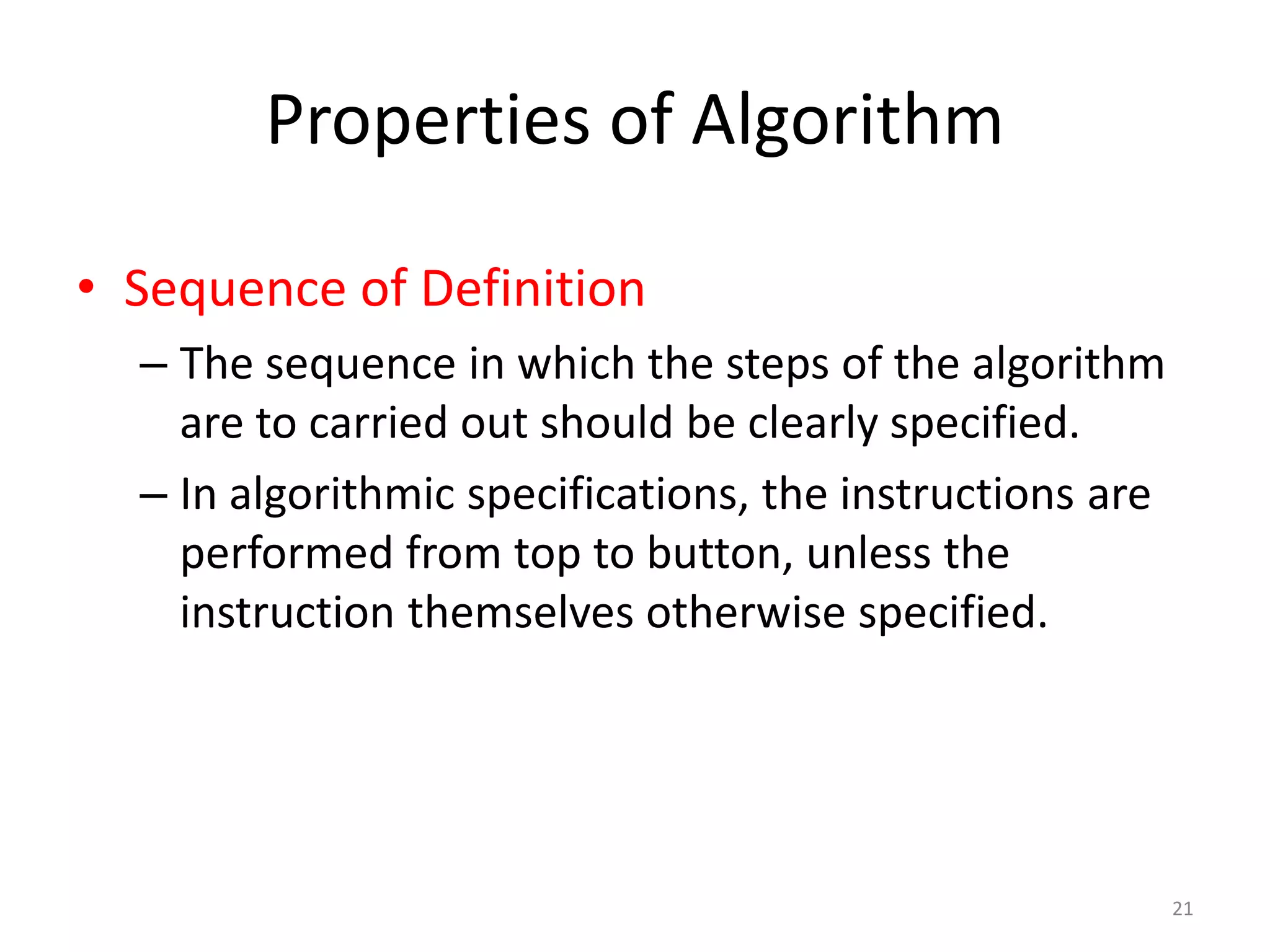 Properties of Algorithm
21
• Sequence of Definition
– The sequence in which the steps of the algorithm
are to carried out should be clearly specified.
– In algorithmic specifications, the instructions are
performed from top to button, unless the
instruction themselves otherwise specified.
 