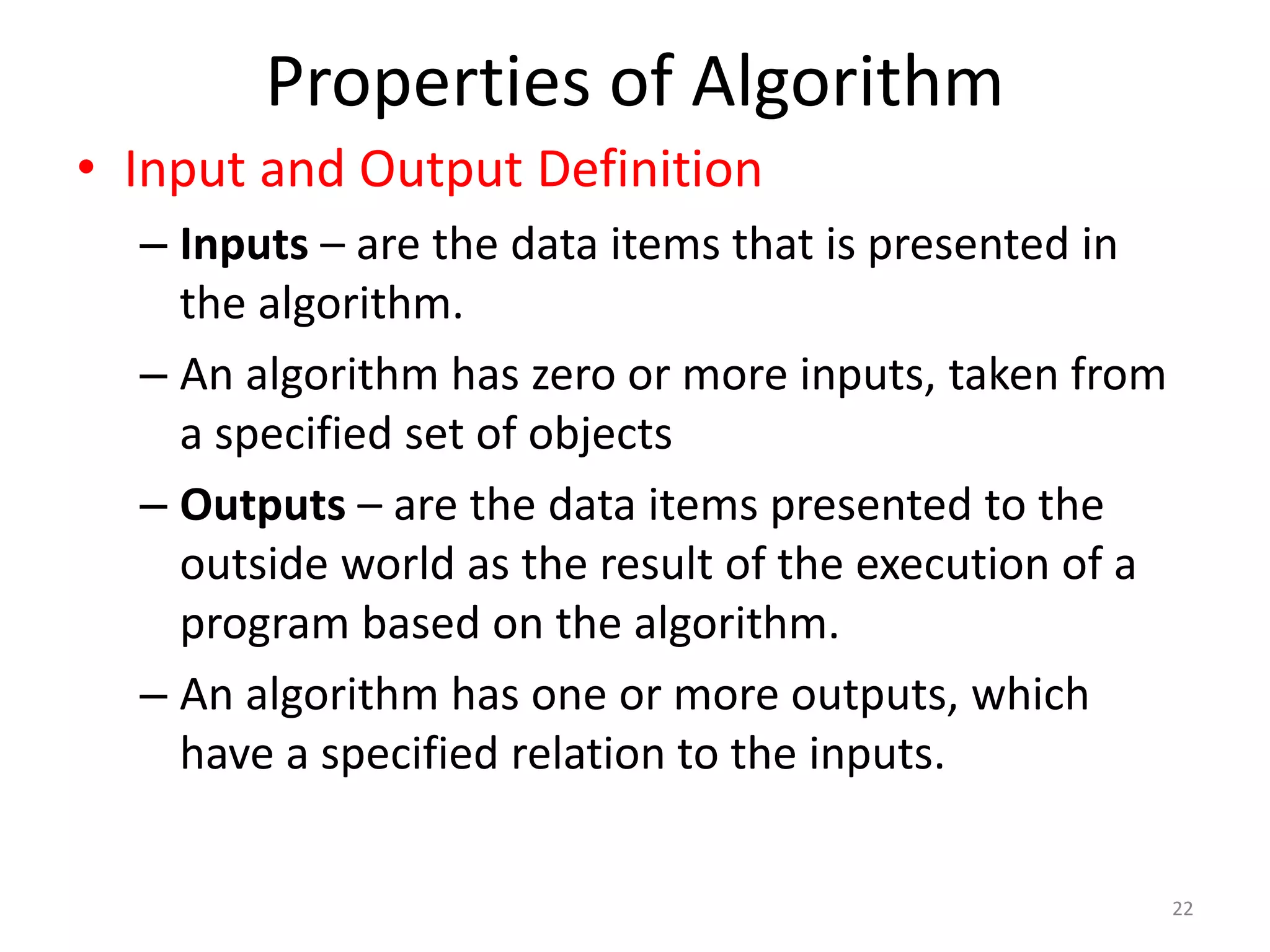 Properties of Algorithm
22
• Input and Output Definition
– Inputs – are the data items that is presented in
the algorithm.
– An algorithm has zero or more inputs, taken from
a specified set of objects
– Outputs – are the data items presented to the
outside world as the result of the execution of a
program based on the algorithm.
– An algorithm has one or more outputs, which
have a specified relation to the inputs.
 