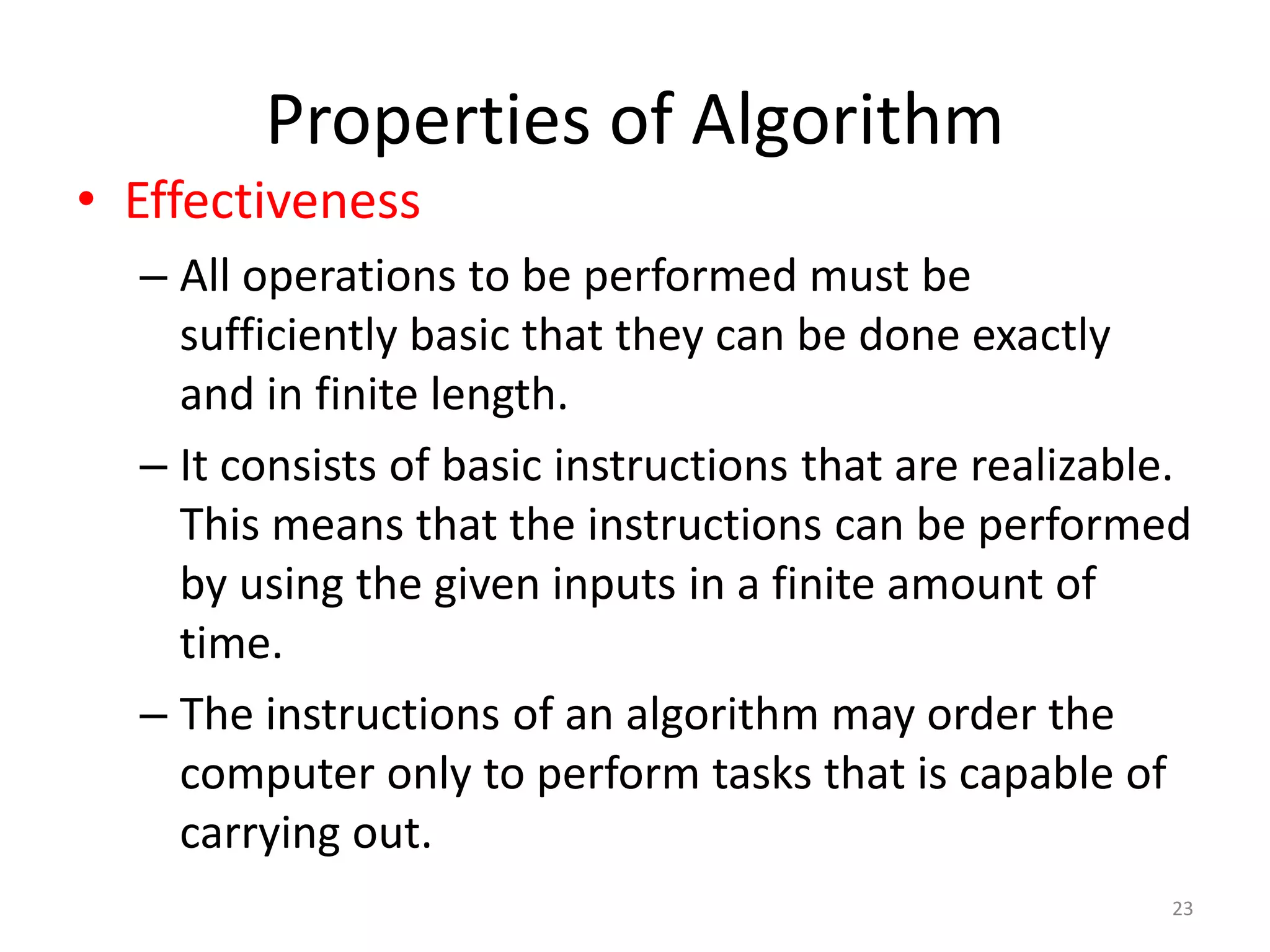 Properties of Algorithm
23
• Effectiveness
– All operations to be performed must be
sufficiently basic that they can be done exactly
and in finite length.
– It consists of basic instructions that are realizable.
This means that the instructions can be performed
by using the given inputs in a finite amount of
time.
– The instructions of an algorithm may order the
computer only to perform tasks that is capable of
carrying out.
 