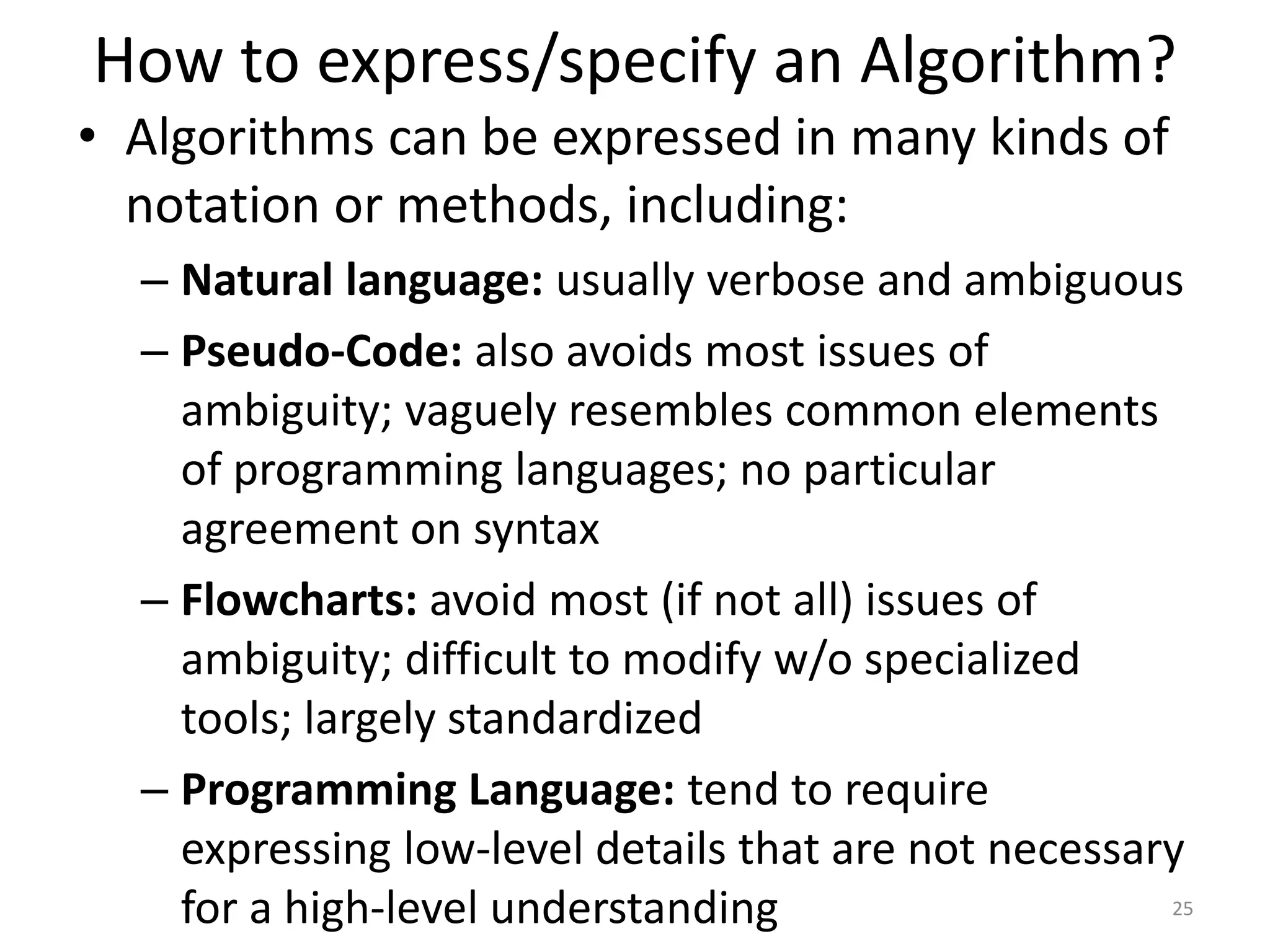 How to express/specify an Algorithm?
25
• Algorithms can be expressed in many kinds of
notation or methods, including:
– Natural language: usually verbose and ambiguous
– Pseudo-Code: also avoids most issues of
ambiguity; vaguely resembles common elements
of programming languages; no particular
agreement on syntax
– Flowcharts: avoid most (if not all) issues of
ambiguity; difficult to modify w/o specialized
tools; largely standardized
– Programming Language: tend to require
expressing low-level details that are not necessary
for a high-level understanding
 