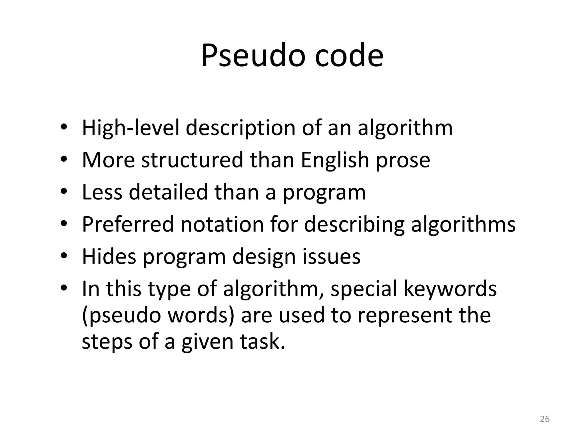 Pseudo code
• High-level description of an algorithm
• More structured than English prose
• Less detailed than a program
• Preferred notation for describing algorithms
• Hides program design issues
• In this type of algorithm, special keywords
(pseudo words) are used to represent the
steps of a given task.
26
 