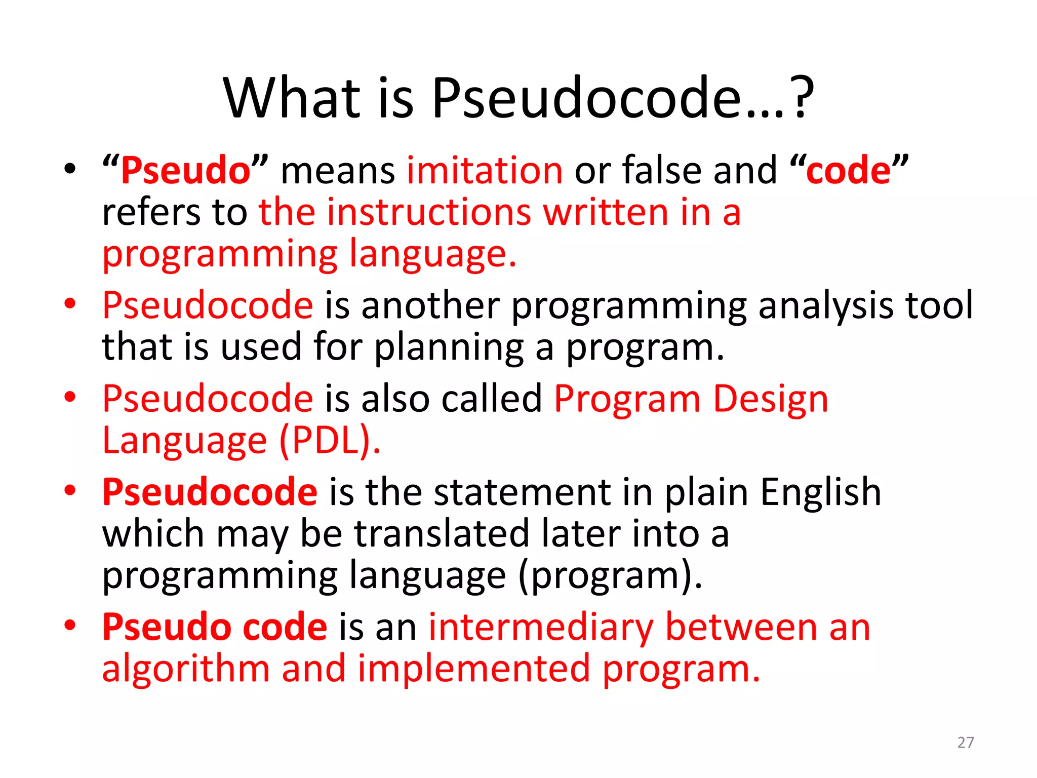 What is Pseudocode…?
• “Pseudo” means imitation or false and “code”
refers to the instructions written in a
programming language.
• Pseudocode is another programming analysis tool
that is used for planning a program.
• Pseudocode is also called Program Design
Language (PDL).
• Pseudocode is the statement in plain English
which may be translated later into a
programming language (program).
• Pseudo code is an intermediary between an
algorithm and implemented program.
27
 