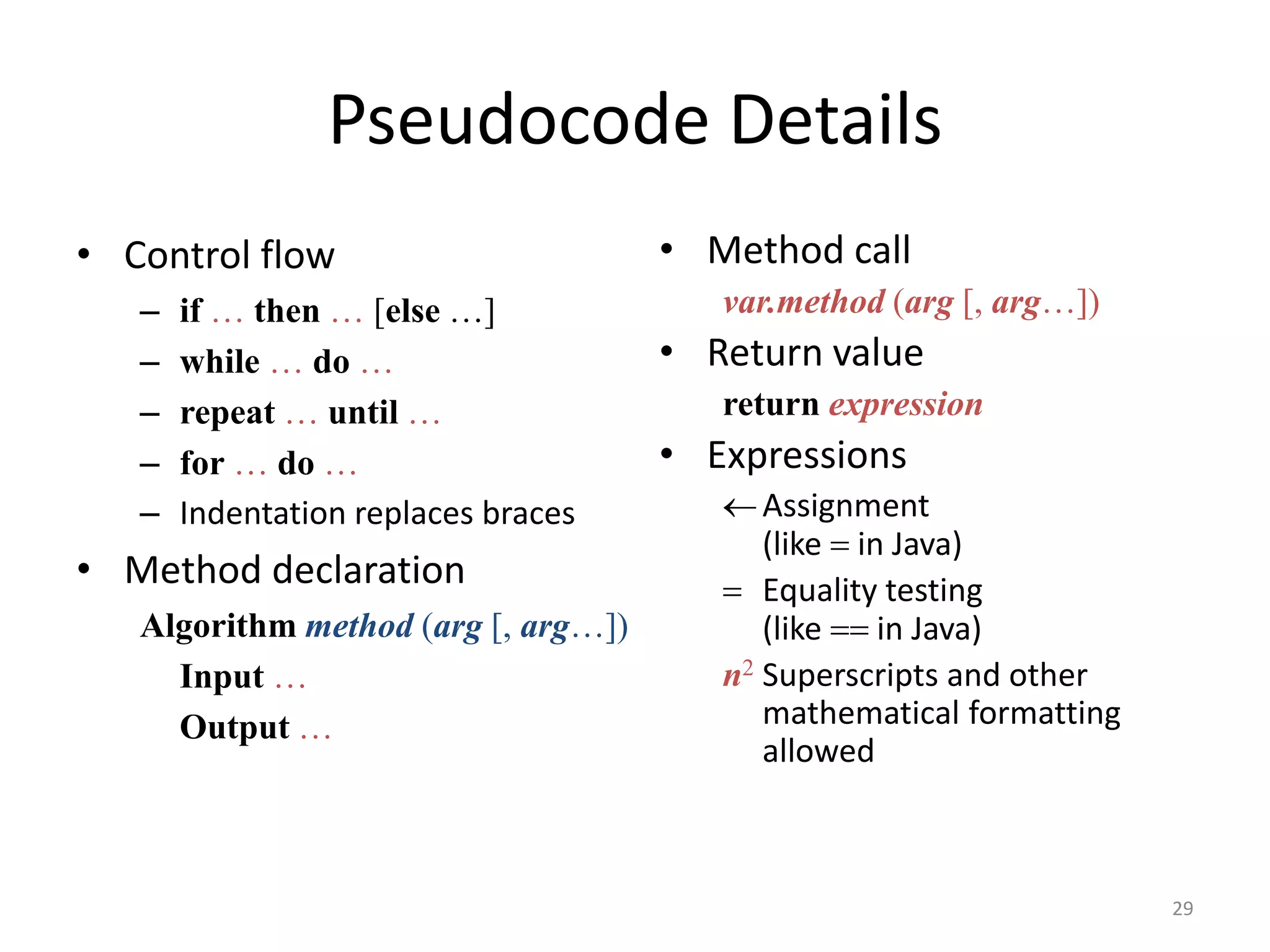 Pseudocode Details
• Control flow
– if … then … [else …]
– while … do …
– repeat … until …
– for … do …
– Indentation replaces braces
• Method declaration
Algorithm method (arg [, arg…])
Input …
Output …
• Method call
var.method (arg [, arg…])
• Return value
return expression
• Expressions
Assignment
(like = in Java)
= Equality testing
(like == in Java)
n2 Superscripts and other
mathematical formatting
allowed
29
 