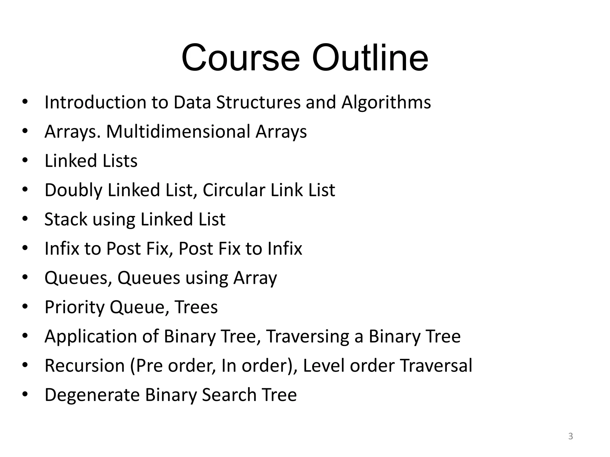 Course Outline
• Introduction to Data Structures and Algorithms
• Arrays. Multidimensional Arrays
• Linked Lists
• Doubly Linked List, Circular Link List
• Stack using Linked List
• Infix to Post Fix, Post Fix to Infix
• Queues, Queues using Array
• Priority Queue, Trees
• Application of Binary Tree, Traversing a Binary Tree
• Recursion (Pre order, In order), Level order Traversal
• Degenerate Binary Search Tree
3
 