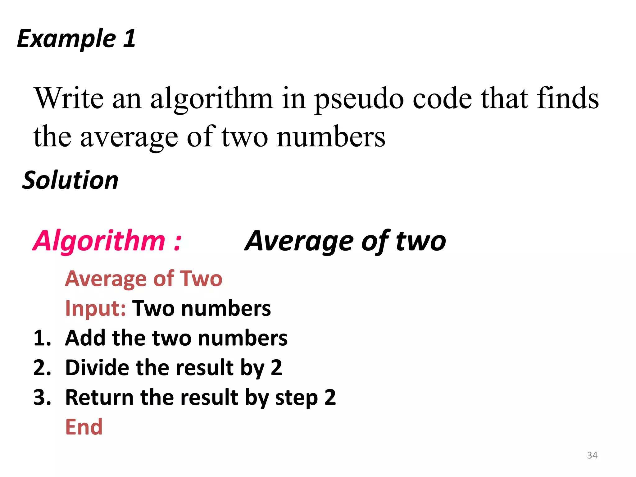 Example 1
Write an algorithm in pseudo code that finds
the average of two numbers
Solution
Average of Two
Input: Two numbers
1. Add the two numbers
2. Divide the result by 2
3. Return the result by step 2
End
Algorithm : Average of two
34
 