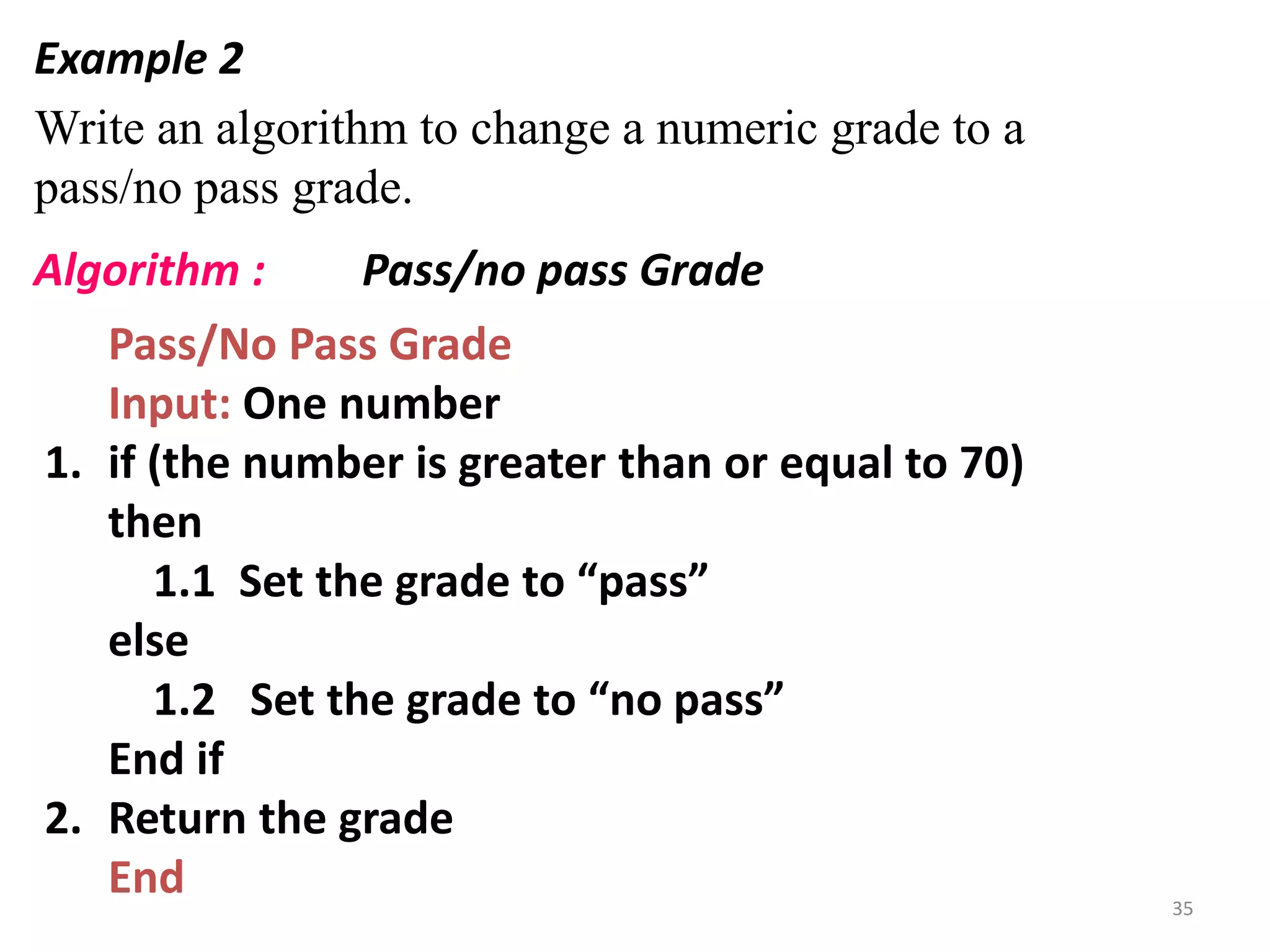 Example 2
Write an algorithm to change a numeric grade to a
pass/no pass grade.
Pass/No Pass Grade
Input: One number
1. if (the number is greater than or equal to 70)
then
1.1 Set the grade to “pass”
else
1.2 Set the grade to “no pass”
End if
2. Return the grade
End
Algorithm : Pass/no pass Grade
35
 