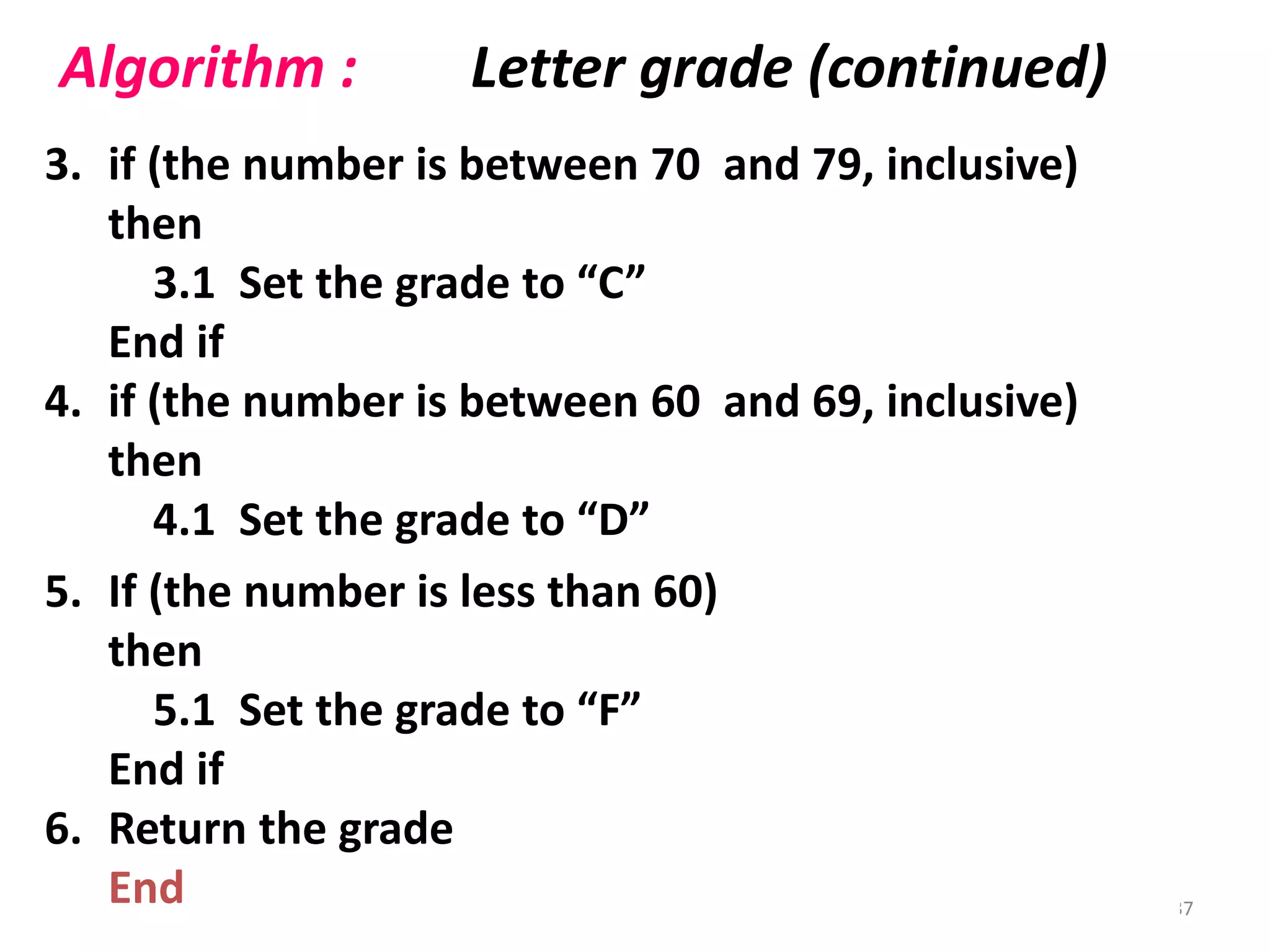3. if (the number is between 70 and 79, inclusive)
then
3.1 Set the grade to “C”
End if
4. if (the number is between 60 and 69, inclusive)
then
4.1 Set the grade to “D”
End if
Algorithm : Letter grade (continued)
37
5. If (the number is less than 60)
then
5.1 Set the grade to “F”
End if
6. Return the grade
End
 