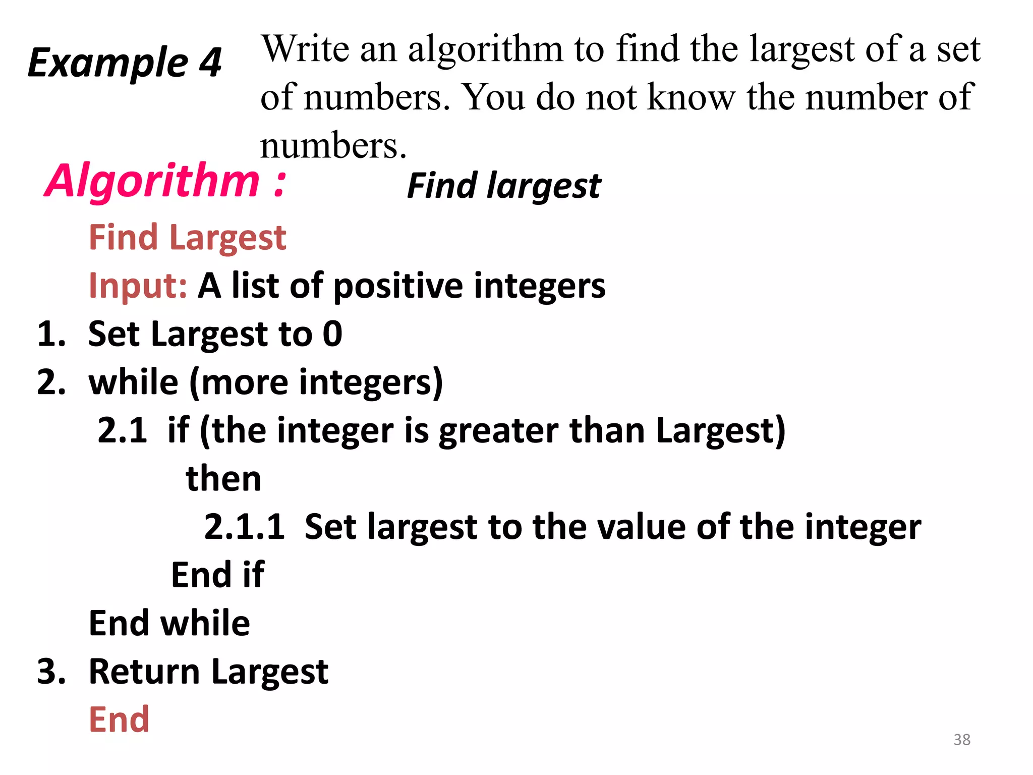 Example 4 Write an algorithm to find the largest of a set
of numbers. You do not know the number of
numbers.
Find Largest
Input: A list of positive integers
1. Set Largest to 0
2. while (more integers)
2.1 if (the integer is greater than Largest)
then
2.1.1 Set largest to the value of the integer
End if
End while
3. Return Largest
End
Algorithm : Find largest
38
 