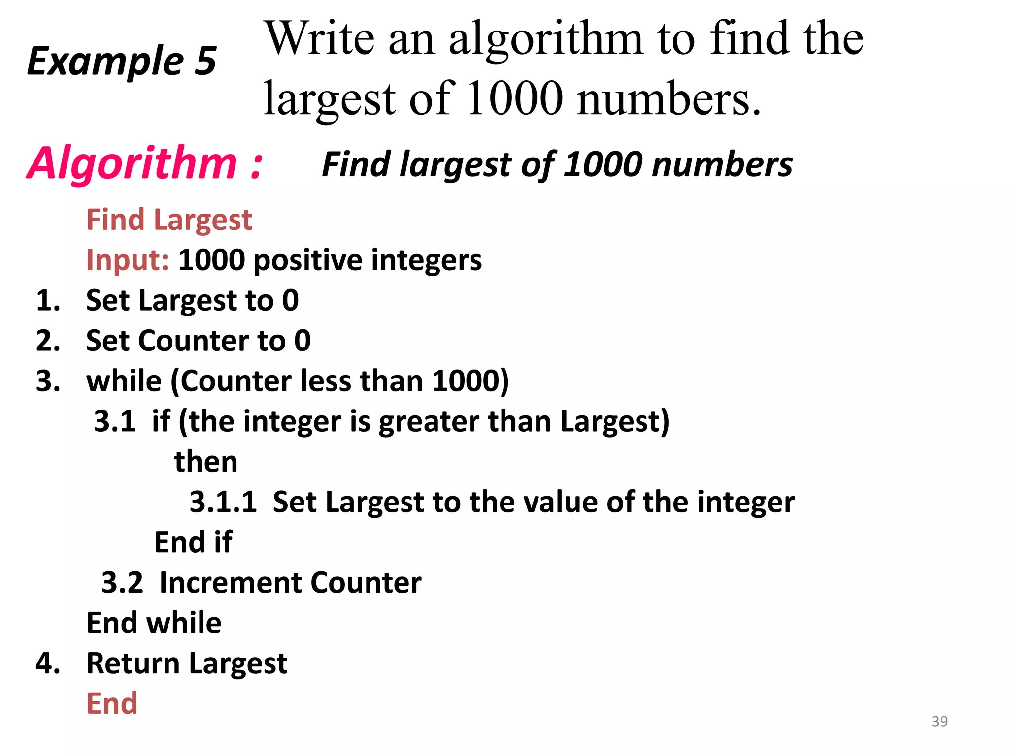 Example 5 Write an algorithm to find the
largest of 1000 numbers.
Find Largest
Input: 1000 positive integers
1. Set Largest to 0
2. Set Counter to 0
3. while (Counter less than 1000)
3.1 if (the integer is greater than Largest)
then
3.1.1 Set Largest to the value of the integer
End if
3.2 Increment Counter
End while
4. Return Largest
End
Algorithm : Find largest of 1000 numbers
39
 
