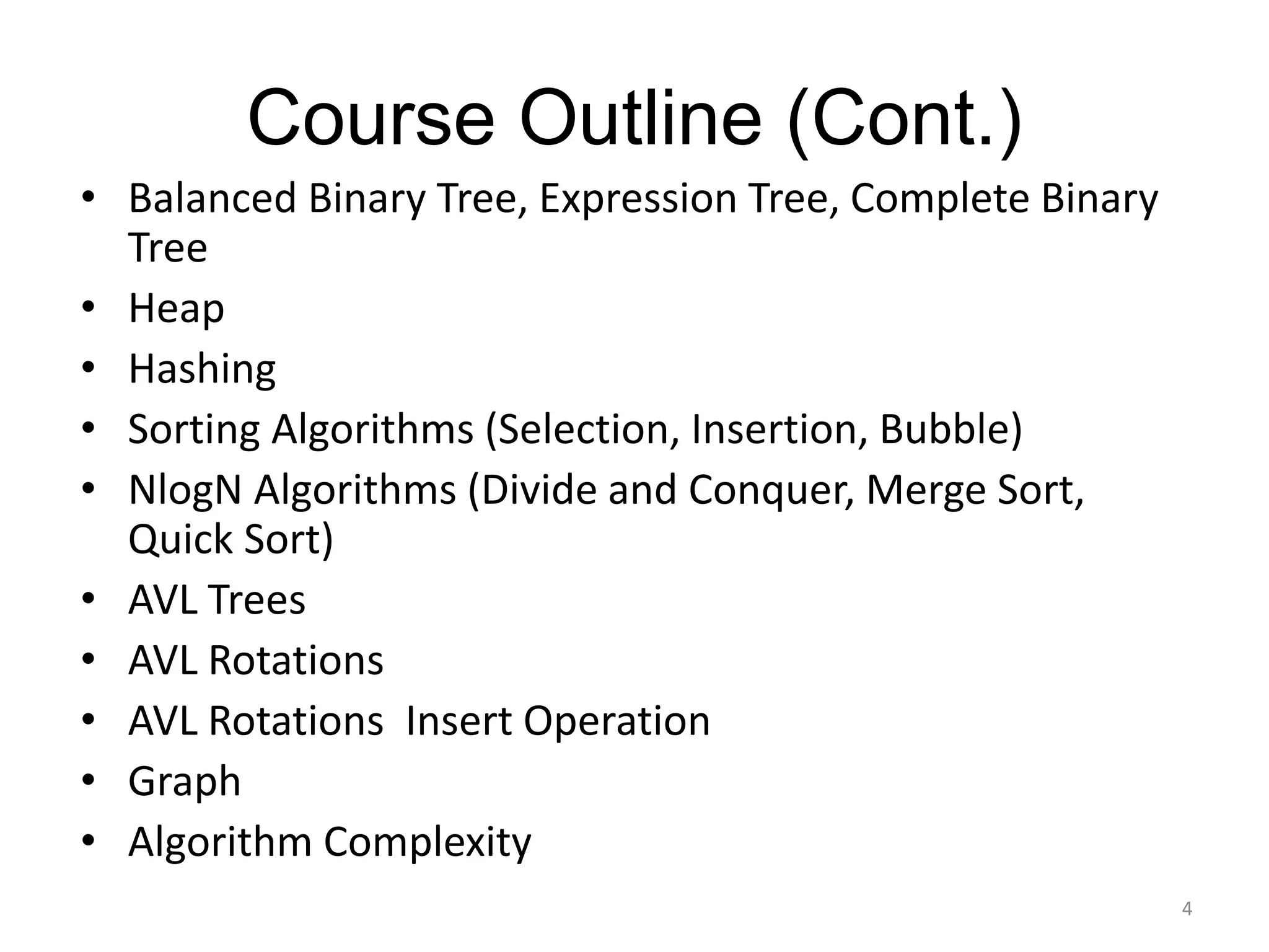 Course Outline (Cont.)
• Balanced Binary Tree, Expression Tree, Complete Binary
Tree
• Heap
• Hashing
• Sorting Algorithms (Selection, Insertion, Bubble)
• NlogN Algorithms (Divide and Conquer, Merge Sort,
Quick Sort)
• AVL Trees
• AVL Rotations
• AVL Rotations Insert Operation
• Graph
• Algorithm Complexity
4
 