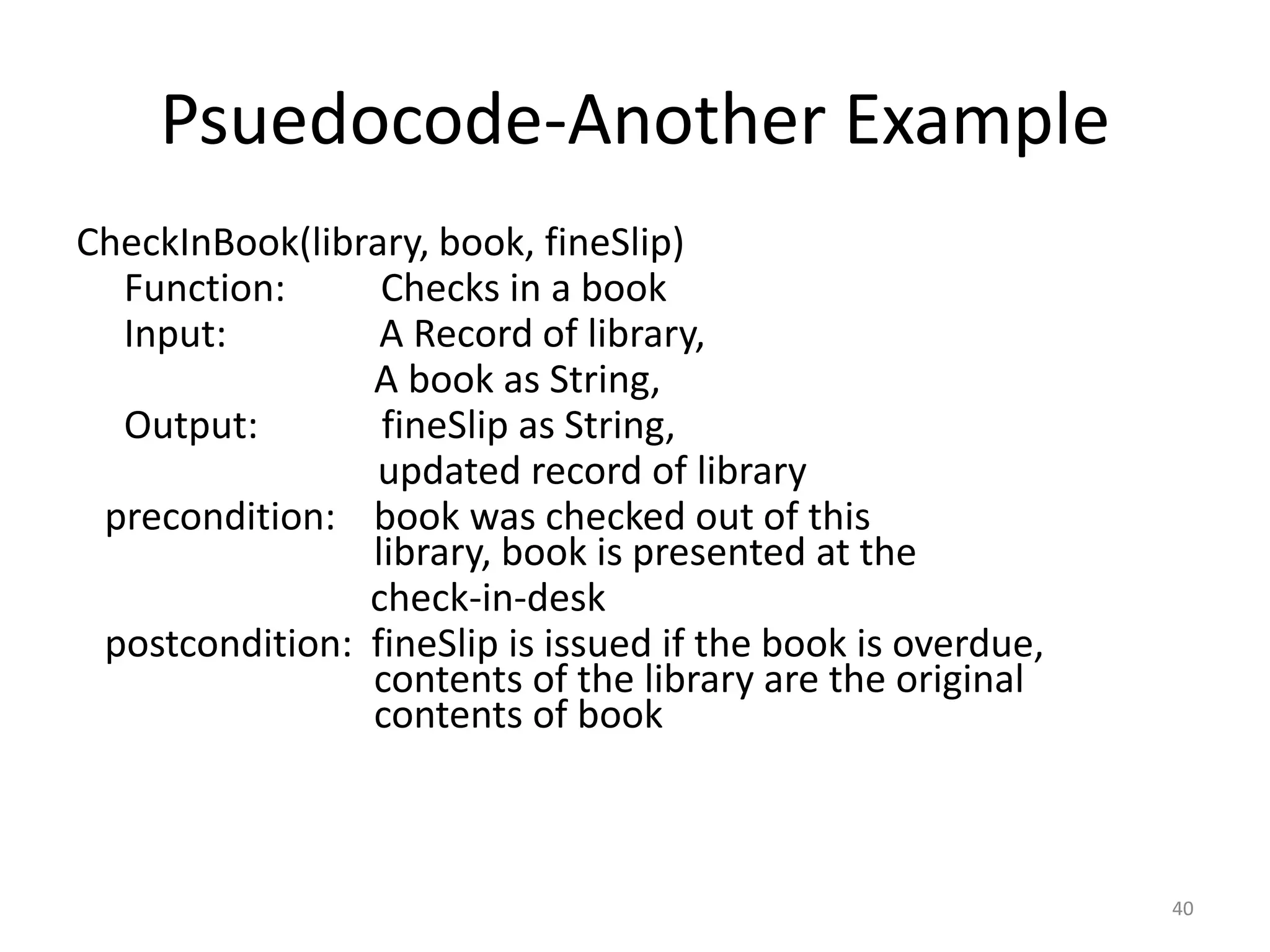 Psuedocode-Another Example
CheckInBook(library, book, fineSlip)
Function: Checks in a book
Input: A Record of library,
A book as String,
Output: fineSlip as String,
updated record of library
precondition: book was checked out of this
library, book is presented at the
check-in-desk
postcondition: fineSlip is issued if the book is overdue,
contents of the library are the original
contents of book
40
 