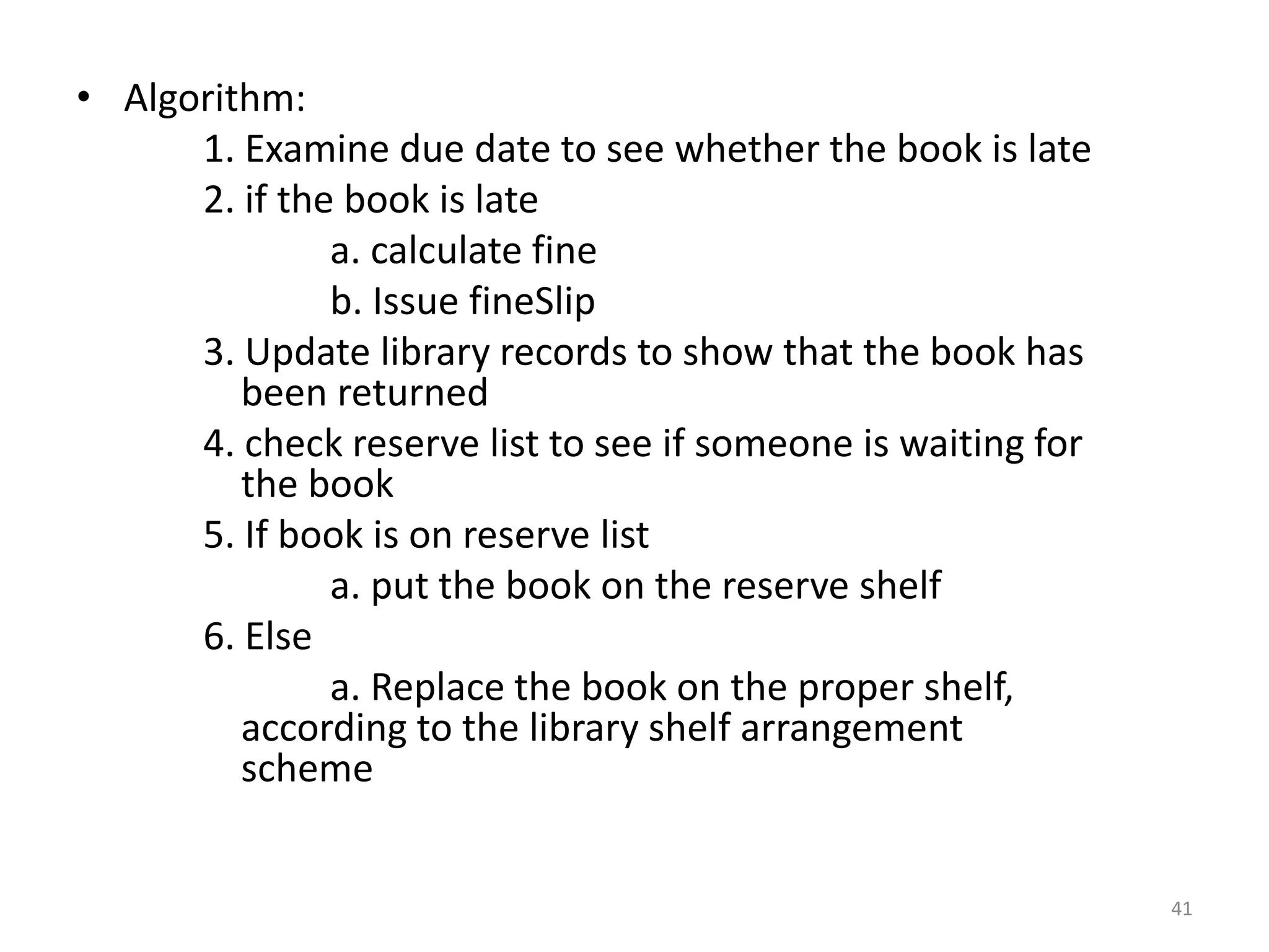 • Algorithm:
1. Examine due date to see whether the book is late
2. if the book is late
a. calculate fine
b. Issue fineSlip
3. Update library records to show that the book has
been returned
4. check reserve list to see if someone is waiting for
the book
5. If book is on reserve list
a. put the book on the reserve shelf
6. Else
a. Replace the book on the proper shelf,
according to the library shelf arrangement
scheme
41
 